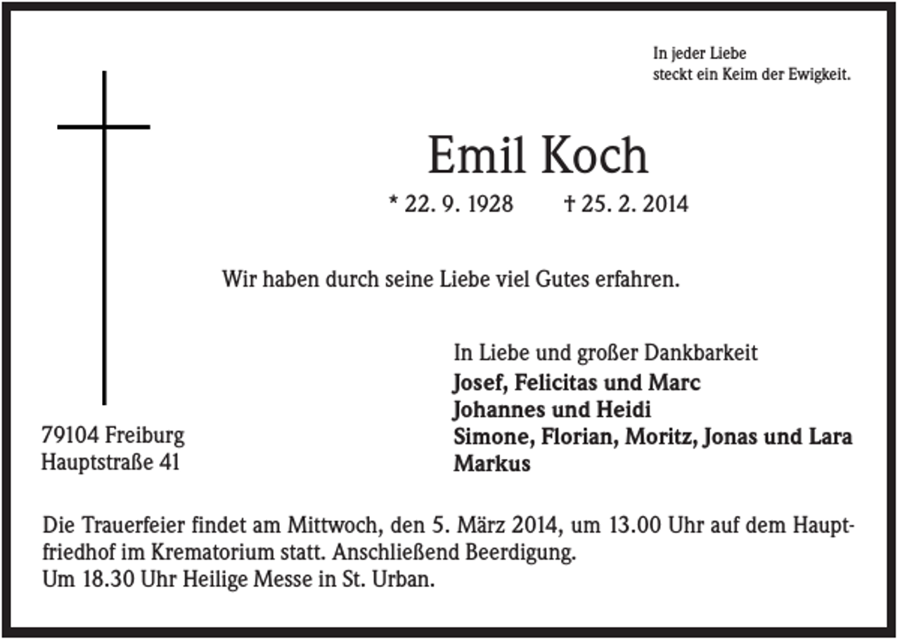 <p>In jeder Liebe<br />steckt ein Keim der Ewigkeit.</p><p>Emil Koch<br />* 22. 9. 1928</p><p>† 25. 2. 2014</p><p>Wir haben durch seine Liebe viel Gutes erfahren.</p><p>79104 Freiburg<br />Hauptstraße 41</p><p>In Liebe und großer Dankbarkeit<br />Josef, Felicitas und Marc<br />Johannes und Heidi<br />Simone, Florian, Moritz, Jonas und Lara<br />Markus</p><p>Die Trauerfeier findet am Mittwoch, den 5. März 2014, um 13.00 Uhr auf dem Hauptfriedhof im Krematorium statt. Anschließend Beerdigung.<br />Um 18.30 Uhr Heilige Messe in St. Urban.</p>