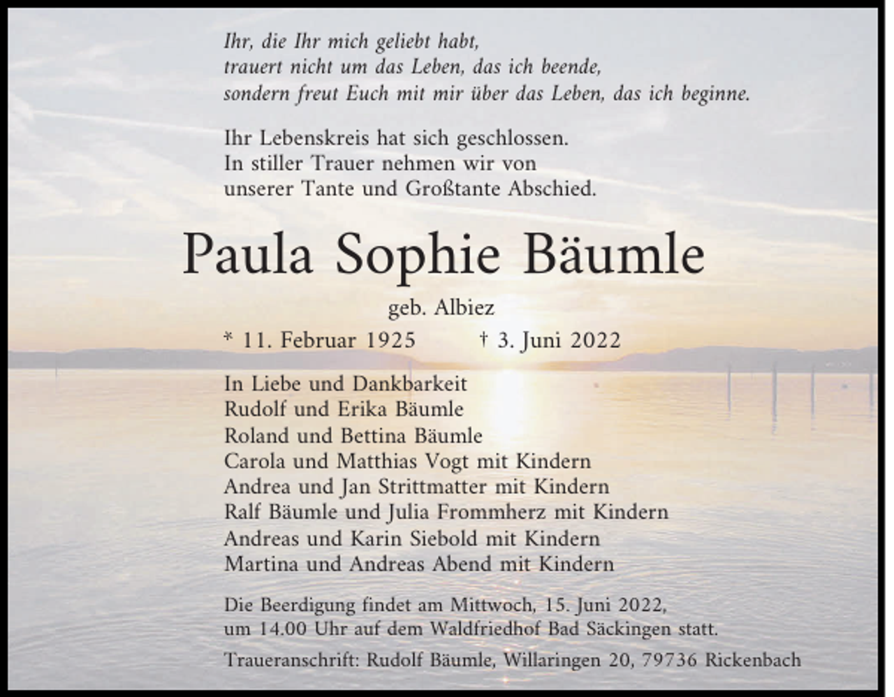 <p>Ihr, die Ihr mich geliebt habt,<br />trauert nicht um das Leben, das ich beende,<br />sondern freut Euch mit mir über das Leben, das ich beginne.<br />Ihr Lebenskreis hat sich geschlossen.<br />In stiller Trauer nehmen wir von<br />unserer Tante und Großtante Abschied.</p><p>Paula Sophie Bäumle<br />geb. Albiez<br />* 11. Februar 1925<br />† 3. Juni 2022</p><p>In Liebe und Dankbarkeit<br />Rudolf und Erika Bäumle<br />Roland und Bettina Bäumle<br />Carola und Matthias Vogt mit Kindern<br />Andrea und Jan Strittmatter mit Kindern<br />Ralf Bäumle und Julia Frommherz mit Kindern<br />Andreas und Karin Siebold mit Kindern<br />Martina und Andreas Abend mit Kindern<br />Die Beerdigung findet am Mittwoch, 15. Juni 2022,<br />um 14.00 Uhr auf dem Waldfriedhof Bad Säckingen statt.<br />Traueranschrift: Rudolf Bäumle, Willaringen 20, 79736 Rickenbach</p>