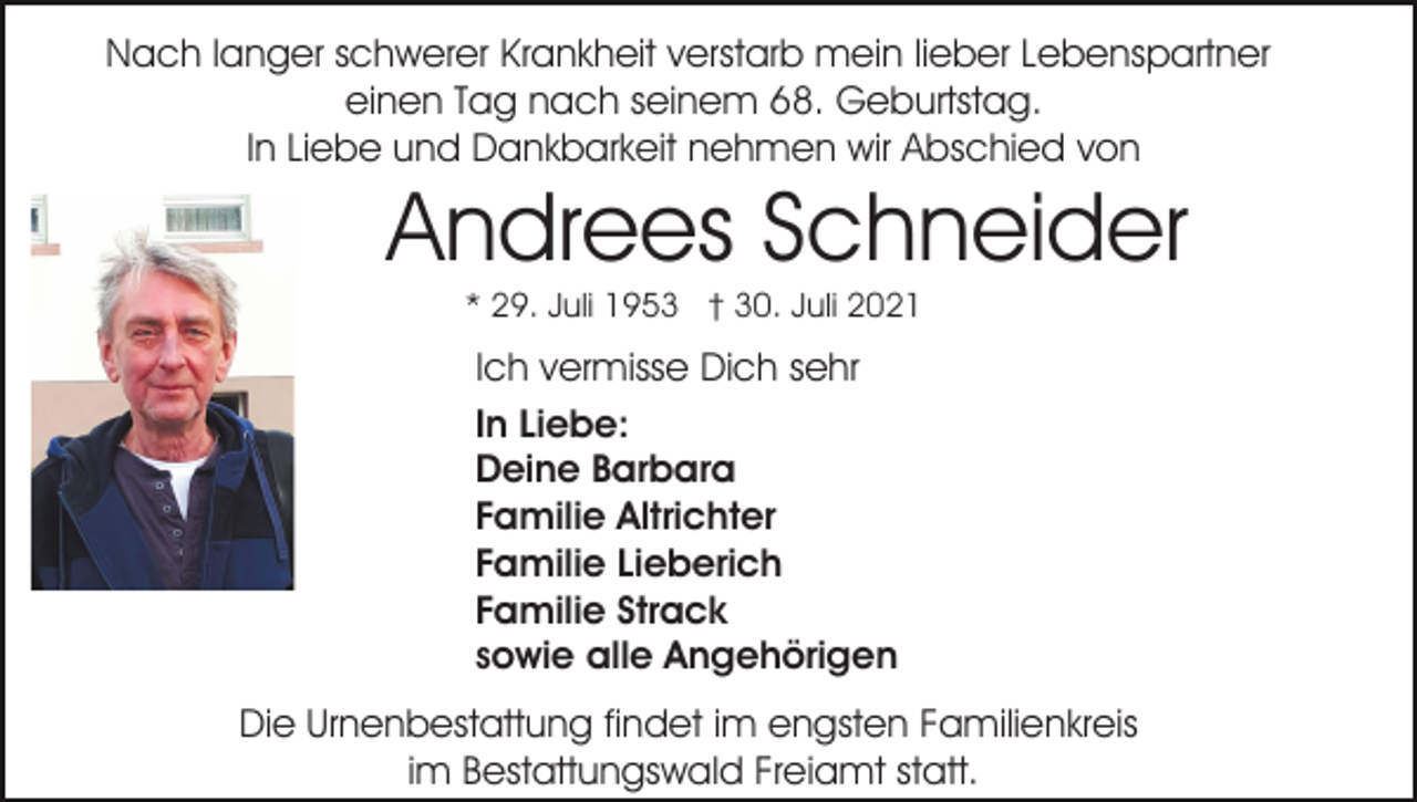 <p>Nach langer schwerer Krankheit verstarb mein lieber Lebenspartner<br />einen Tag nach seinem 68. Geburtstag.<br />In Liebe und Dankbarkeit nehmen wir Abschied von</p><p>Andrees Schneider<br />* 29. Juli 1953 † 30. Juli 2021</p><p>Ich vermisse Dich sehr<br />In Liebe:<br />Deine Barbara<br />Familie Altrichter<br />Familie Lieberich<br />Familie Strack<br />sowie alle Angehörigen<br />Die Urnenbestattung findet im engsten Familienkreis<br />im Bestattungswald Freiamt statt.</p>