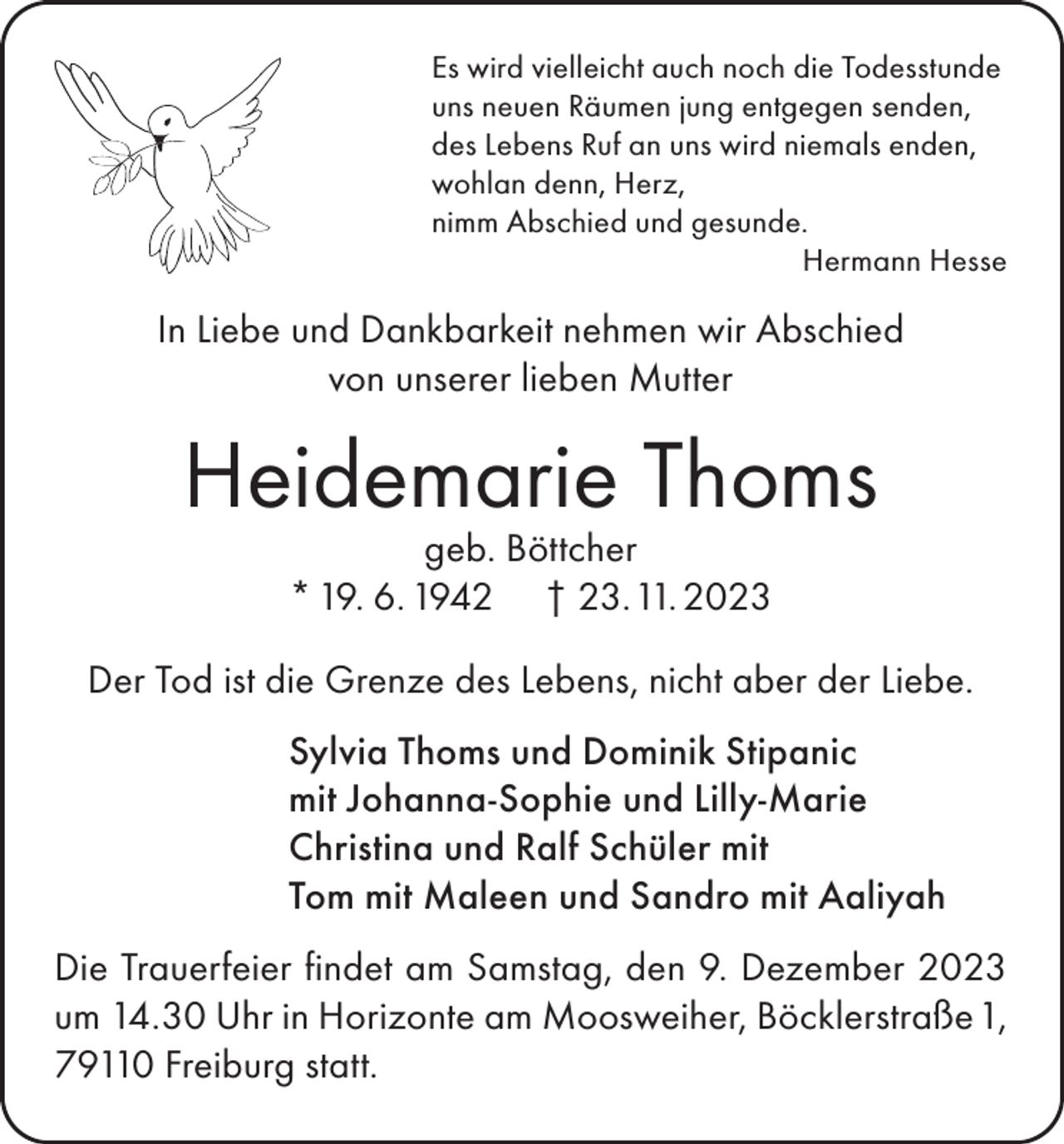 <p>Es wird vielleicht auch noch die Todesstunde<br />uns neuen Räumen jung entgegen senden,<br />des Lebens Ruf an uns wird niemals enden,<br />wohlan denn, Herz,<br />nimm Abschied und gesunde.</p><p>Hermann Hesse</p><p>In Liebe und Dankbarkeit nehmen wir Abschied<br />von unserer lieben Mutter</p><p>Heidemarie Thoms<br />geb. Böttcher<br />* 19. 6. 1942 † 23. 11. 2023</p><p>Der Tod ist die Grenze des Lebens, nicht aber der Liebe.<br />Sylvia Thoms und Dominik Stipanic<br />mit Johanna-Sophie und Lilly-Marie<br />Christina und Ralf Schüler mit<br />Tom mit Maleen und Sandro mit Aaliyah<br />Die Trauerfeier findet am Samstag, den 9. Dezember 2023<br />um 14.30 Uhr in Horizonte am Moosweiher, Böcklerstraße 1,<br />79110 Freiburg statt.</p>