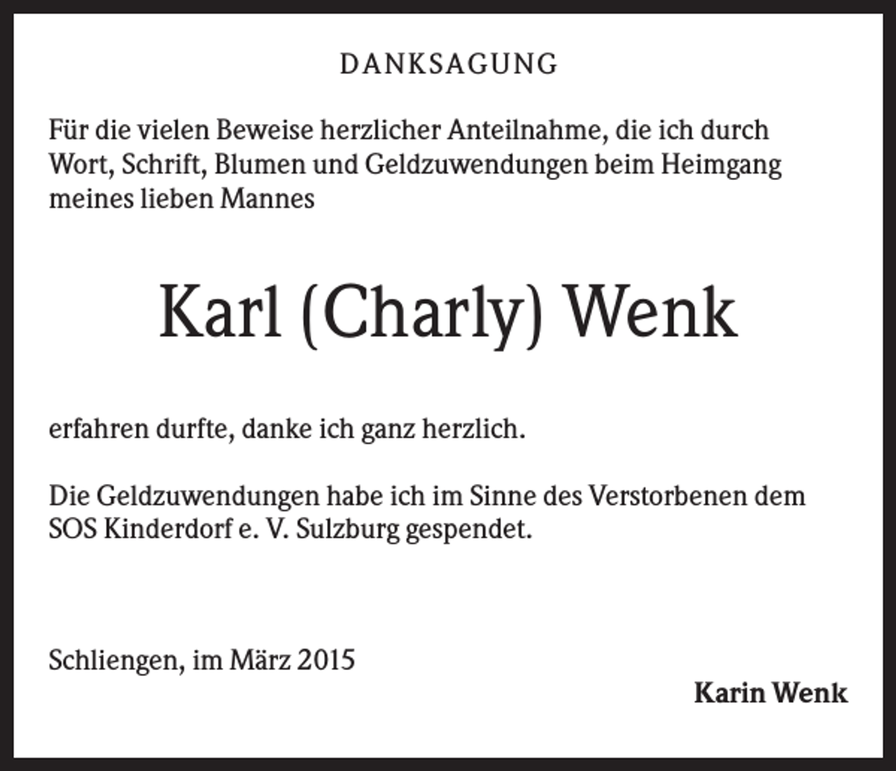<p>D A NK S A G U NG<br />Für die vielen Beweise herzlicher Anteilnahme, die ich durch<br />Wort, Schrift, Blumen und Geldzuwendungen beim Heimgang<br />meines lieben Mannes</p><p>Karl (Charly) Wenk<br />erfahren durfte, danke ich ganz herzlich.<br />Die Geldzuwendungen habe ich im Sinne des Verstorbenen dem<br />SOS Kinderdorf e. V. Sulzburg gespendet.</p><p>Schliengen, im März 2015<br />Karin Wenk</p>
