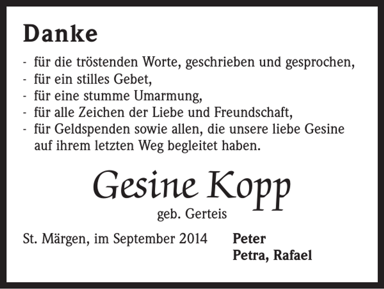 <p>Danke<br />- für die tröstenden Worte, geschrieben und gesprochen,<br />- für ein stilles Gebet,<br />- für eine stumme Umarmung,<br />- für alle Zeichen der Liebe und Freundschaft,<br />- für Geldspenden sowie allen, die unsere liebe Gesine<br />auf ihrem letzten Weg begleitet haben.</p><p>Gesine Kopp<br />geb. Gerteis</p><p>St. Märgen, im September 2014</p><p>eter<br />P<br />Petra, Rafael</p>