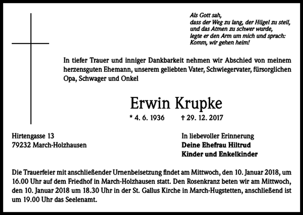 <p>Als Gott sah,<br />dass der Weg zu lang, der Hügel zu steil,<br />und das Atmen zu schwer wurde,<br />legte er den Arm um mich und sprach:<br />Komm, wir gehen heim!</p><p>In tiefer Trauer und inniger Dankbarkeit nehmen wir Abschied von meinem<br />herzensguten Ehemann, unserem geliebten Vater, Schwiegervater, fürsorglichen<br />Opa, Schwager und Onkel</p><p>Erwin Krupke<br />* 4. 6. 1936</p><p>† 29. 12. 2017</p><p>Hirtengasse 13<br />In liebevoller Erinnerung<br />79232 March-Holzhausen Deine Ehefrau Hiltrud<br />Kinder und Enkelkinder<br />Die Trauerfeier mit anschließender Urnenbeisetzung findet am Mittwoch, den 10. Januar 2018, um<br />16.00 Uhr auf dem Friedhof in March-Holzhausen statt. Den Rosenkranz beten wir am Mittwoch,<br />den 10. Januar 2018 um 18.30 Uhr in der St. Gallus Kirche in March-Hugstetten, anschließend ist<br />um 19.00 Uhr das Seelenamt.</p>