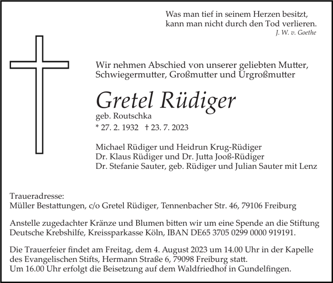 <p>Was man tief in seinem Herzen besitzt,<br />kann man nicht durch den Tod verlieren.<br />J. W. v. Goethe</p><p>Wir nehmen Abschied von unserer geliebten Mutter,<br />Schwiegermutter, Großmurrer und Urgroßmutter</p><p>Gretel Rüdiger<br />geb. Routschka<br />* 27. 2. 1932 † 23. 7. 2023</p><p>Michael Rüdiger und Heidrun Krug­Rüdiger<br />Dr. Klaus Rüdiger und Dr. Jutta Jooß­Rüdiger<br />Dr. Stefanie Sauter, geb. Rüdiger und Julian Sauter mit Lenz</p><p>Traueradresse:<br />Müller Bestattungen, c/o Gretel Rüdiger, Tennenbacher Str. 46, 79106 Freiburg<br />Anstelle zugedachter Kränze und Blumen bitten wir um eine Spende an die Stiftung<br />Deutsche Krebshilfe, Kreissparkasse Köln, IBAN DE65 3705 0299 0000 919191.<br />Die Trauerfeier ﬁndet am Freitag, dem 4. August 2023 um 14.00 Uhr in der Kapelle<br />des Evangelischen Stifts, Hermann Straße 6, 79098 Freiburg statt.<br />Um 16.00 Uhr erfolgt die Beisetzung auf dem Waldfriedhof in Gundelﬁngen.</p>