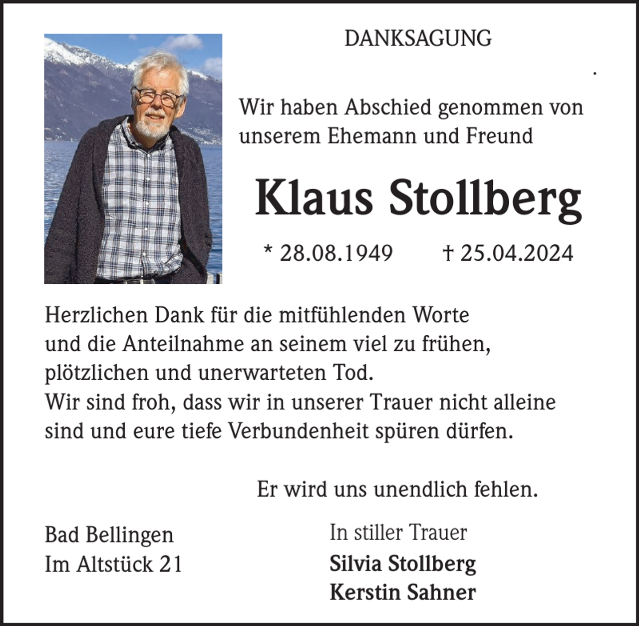<p>DANKSAGUNG<br />.</p><p>Wir haben Abschied genommen von<br />unserem Ehemann und Freund</p><p>Klaus Stollberg<br />* 28.08.1949</p><p>† 25.04.2024</p><p>Herzlichen Dank für die mitfühlenden Worte<br />und die Anteilnahme an seinem viel zu frühen,<br />plötzlichen und unerwarteten Tod.<br />Wir sind froh, dass wir in unserer Trauer nicht alleine<br />sind und eure tiefe Verbundenheit spüren dürfen.<br />Er wird uns unendlich fehlen.<br />Bad Bellingen<br />Im Altstück 21</p><p>In stiller Trauer<br />Silvia Stollberg<br />Kerstin Sahner</p>