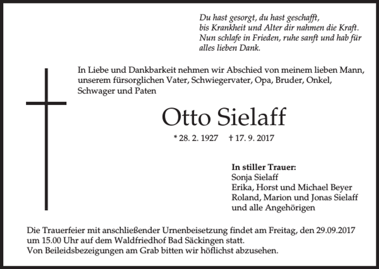 <p>Du hast gesorgt, du hast geschafft,<br />bis Krankheit und Alter dir nahmen die Kraft.<br />Nun schlafe in Frieden, ruhe sanft und hab für<br />alles lieben Dank.<br />In Liebe und Dankbarkeit nehmen wir Abschied von meinem lieben Mann,<br />unserem fürsorglichen Vater, Schwiegervater, Opa, Bruder, Onkel,<br />Schwager und Paten</p><p>Otto Sielaff<br />* 28. 2. 1927</p><p>† 17. 9. 2017<br />In stiller Trauer:<br />Sonja Sielaff<br />Erika, Horst und Michael Beyer<br />Roland, Marion und Jonas Sielaff<br />und alle Angehörigen</p><p>Die Trauerfeier mit anschließender Urnenbeisetzung findet am Freitag, den 29.09.2017<br />um 15.00 Uhr auf dem Waldfriedhof Bad Säckingen statt.<br />Von Beileidsbezeigungen am Grab bitten wir höflichst abzusehen.</p>