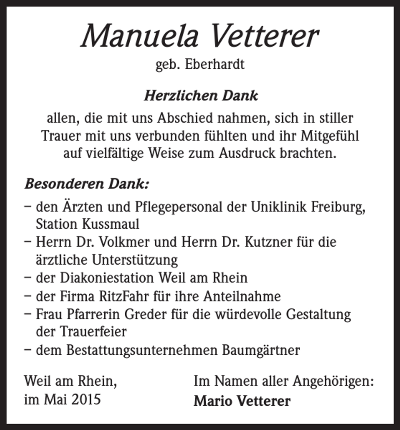 <p>Manuela Vetterer<br />geb. Eberhardt</p><p>Herzlichen Dank<br />allen, die mit uns Abschied nahmen, sich in stiller<br />Trauer mit uns verbunden fühlten und ihr Mitgefühl<br />auf vielfältige Weise zum Ausdruck brachten.<br />Besonderen Dank:<br />– den Ärzten und Pflegepersonal der Uniklinik Freiburg,<br />Station Kussmaul<br />– Herrn Dr. Volkmer und Herrn Dr. Kutzner für die<br />ärztliche Unterstützung<br />– der Diakoniestation Weil am Rhein<br />– der Firma RitzFahr für ihre Anteilnahme<br />– Frau Pfarrerin Greder für die würdevolle Gestaltung<br />der Trauerfeier<br />– dem Bestattungsunternehmen Baumgärtner<br />Weil am Rhein,<br />im Mai 2015</p><p>Im Namen aller Angehörigen:<br />Mario Vetterer</p>