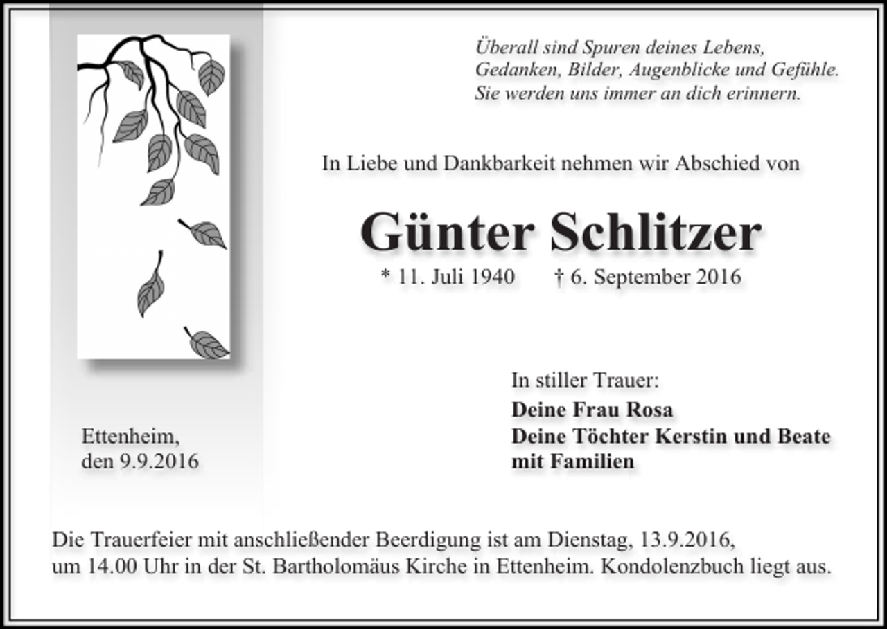 <p>Überall sind Spuren deines Lebens,<br />Gedanken, Bilder, Augenblicke und Gefühle.<br />Sie werden uns immer an dich erinnern.</p><p>In Liebe und Dankbarkeit nehmen wir Abschied von</p><p>Günter Schlitzer<br />* 11. Juli 1940</p><p>Ettenheim,<br />den 9.9.2016</p><p>† 6. September 2016</p><p>In stiller Trauer:<br />Deine Frau Rosa<br />Deine Töchter Kerstin und Beate<br />mit Familien</p><p>Die Trauerfeier mit anschließender Beerdigung ist am Dienstag, 13.9.2016,<br />um 14.00 Uhr in der St. Bartholomäus Kirche in Ettenheim. Kondolenzbuch liegt aus.</p>
