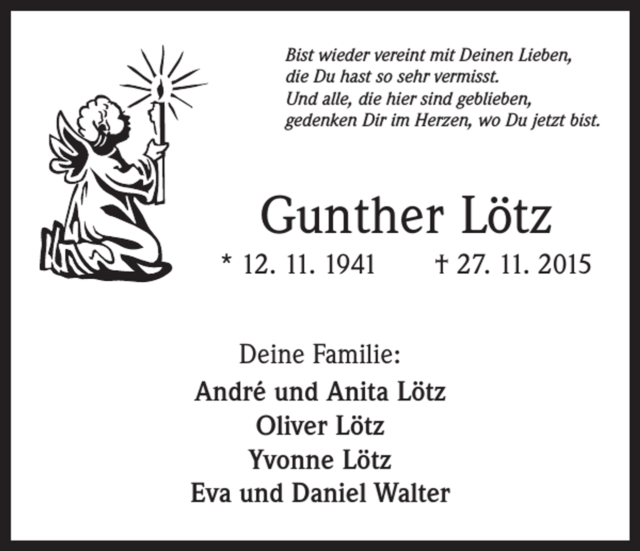 <p>Bist wieder vereint mit Deinen Lieben,<br />die Du hast so sehr vermisst.<br />Und alle, die hier sind geblieben,<br />gedenken Dir im Herzen, wo Du jetzt bist.</p><p>Gunther Lötz<br />* 12. 11. 1941 † 27. 11. 2015<br />Deine Familie:<br />André und Anita Lötz<br />Oliver Lötz<br />Yvonne Lötz<br />Eva und Daniel Walter</p>