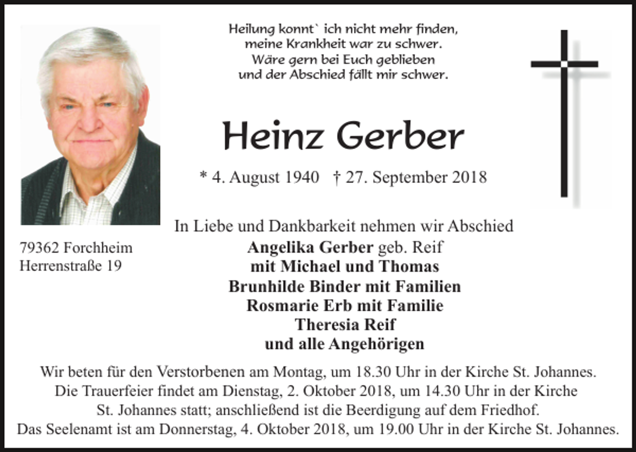 <p>Heilung konnt` ich nicht mehr finden,<br />meine Krankheit war zu schwer.<br />Wäre gern bei Euch geblieben<br />und der Abschied fällt mir schwer.</p><p>Heinz Gerber<br />* 4. August 1940 † 27. September 2018</p><p>79362 Forchheim<br />Herrenstraße 19</p><p>In Liebe und Dankbarkeit nehmen wir Abschied<br />Angelika Gerber geb. Reif<br />mit Michael und Thomas<br />Brunhilde Binder mit Familien<br />Rosmarie Erb mit Familie<br />Theresia Reif<br />und alle Angehörigen</p><p>Wir beten für den Verstorbenen am Montag, um 18.30 Uhr in der Kirche St. Johannes.<br />Die Trauerfeier findet am Dienstag, 2. Oktober 2018, um 14.30 Uhr in der Kirche<br />St. Johannes statt; anschließend ist die Beerdigung auf dem Friedhof.<br />Das Seelenamt ist am Donnerstag, 4. Oktober 2018, um 19.00 Uhr in der Kirche St. Johannes.</p>