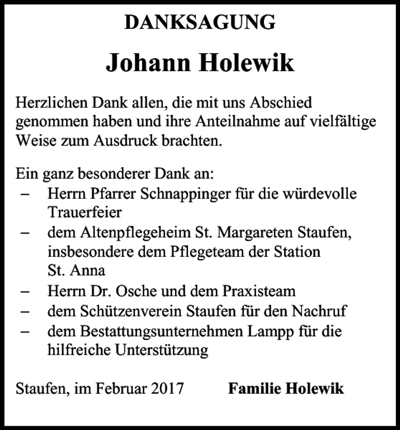 <p>DANKSAGUNG</p><p>Johann Holewik<br />Herzlichen Dank allen, die mit uns Abschied<br />genommen haben und ihre Anteilnahme auf vielfältige<br />Weise zum Ausdruck brachten.<br />Ein ganz besonderer Dank an:<br /> Herrn Pfarrer Schnappinger für die würdevolle<br />Trauerfeier<br /> dem Altenpflegeheim St. Margareten Staufen,<br />insbesondere dem Pflegeteam der Station<br />St. Anna<br /> Herrn Dr. Osche und dem Praxisteam<br /> dem Schützenverein Staufen für den Nachruf<br /> dem Bestattungsunternehmen Lampp für die<br />hilfreiche Unterstützung<br />Staufen, im Februar 2017</p><p>Familie Holewik</p>