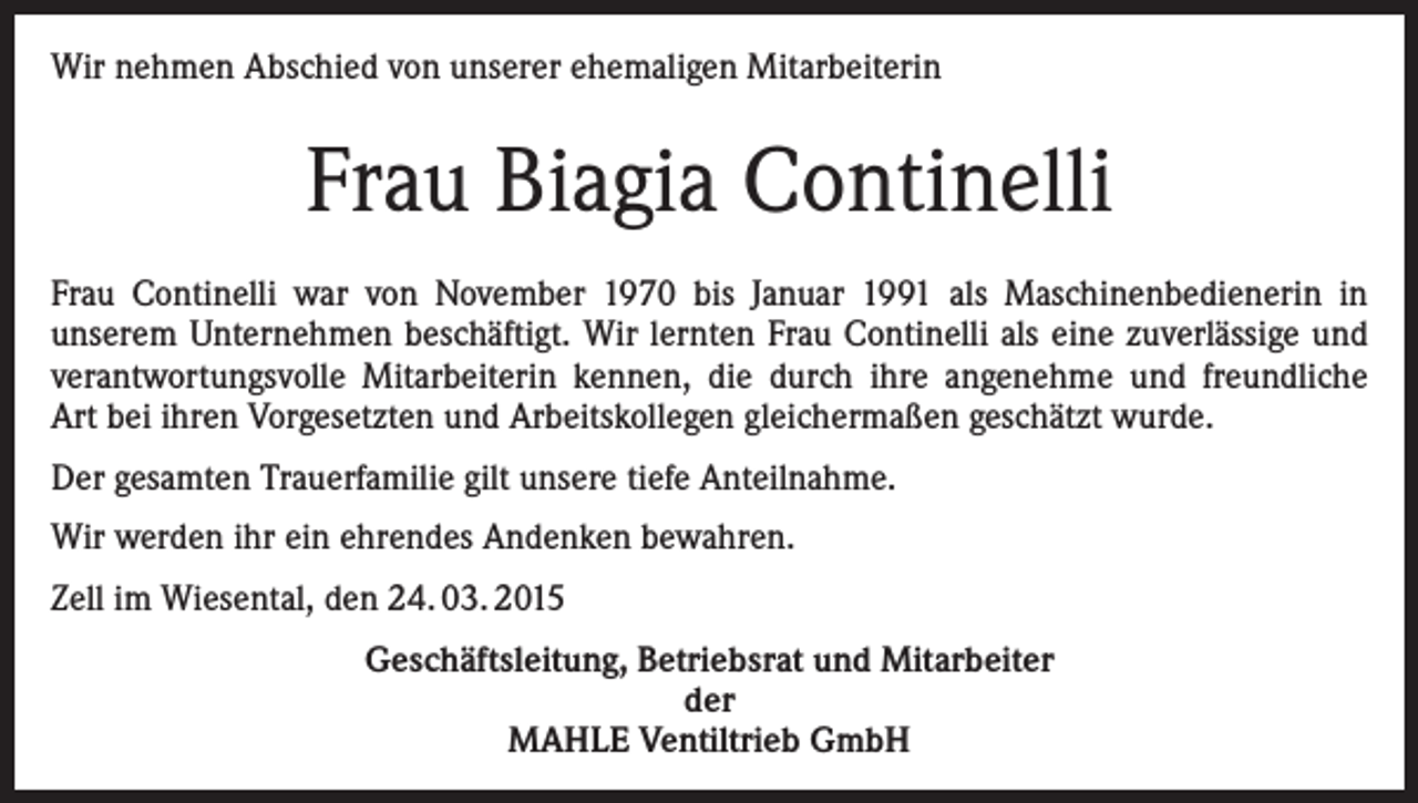 <p>Wir nehmen Abschied von unserer ehemaligen Mitarbeiterin</p><p>Frau Biagia Continelli<br />Frau Continelli war von November 1970 bis Januar 1991 als Maschinenbedienerin in<br />unserem Unternehmen beschäftigt. Wir lernten Frau Continelli als eine zuverlässige und<br />verantwortungsvolle Mitarbeiterin kennen, die durch ihre angenehme und freundliche<br />Art bei ihren Vorgesetzten und Arbeitskollegen gleichermaßen geschätzt wurde.<br />Der gesamten Trauerfamilie gilt unsere tiefe Anteilnahme.<br />Wir werden ihr ein ehrendes Andenken bewahren.<br />Zell im Wiesental, den 24. 03. 2015<br />Geschäftsleitung, Betriebsrat und Mitarbeiter<br />der<br />MAHLE Ventiltrieb GmbH</p>