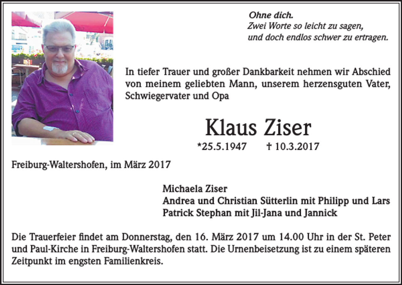 <p>Ohne dich.<br />Zwei Worte so leicht zu sagen,<br />und doch endlos schwer zu ertragen.</p><p>In tiefer Trauer und großer Dankbarkeit nehmen wir Abschied<br />von meinem geliebten Mann, unserem herzensguten Vater,<br />Schwiegervater und Opa</p><p>Klaus Ziser</p><p>*25.5.1947</p><p>† 10.3.2017</p><p>Freiburg-Waltershofen, im März 2017<br />Michaela Ziser<br />Andrea und Christian Sütterlin mit Philipp und Lars<br />Patrick Stephan mit Jil-Jana und Jannick<br />Die Trauerfeier findet am Donnerstag, den 16. März 2017 um 14.00 Uhr in der St. Peter<br />und Paul-Kirche in Freiburg-Waltershofen statt. Die Urnenbeisetzung ist zu einem späteren<br />Zeitpunkt im engsten Familienkreis.</p>