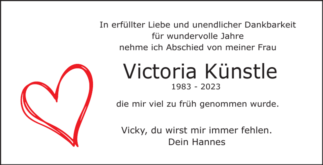 <p>In erfüllter Liebe und unendlicher Dankbarkeit<br />für wundervolle Jahre<br />nehme ich Abschied von meiner Frau</p><p>Victoria Künstle<br />1983 - 2023</p><p>die mir viel zu früh genommen wurde.</p><p>Vicky, du wirst mir immer fehlen.<br />Dein Hannes</p>
