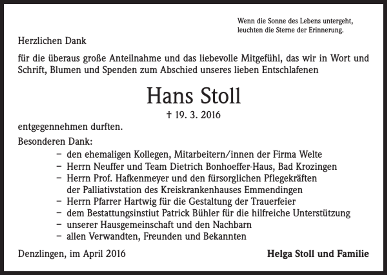 <p>Wenn die Sonne des Lebens untergeht,<br />leuchten die Sterne der Erinnerung.</p><p>Herzlichen Dank<br />für die überaus große Anteilnahme und das liebevolle Mitgefühl, das wir in Wort und<br />Schrift, Blumen und Spenden zum Abschied unseres lieben Entschlafenen</p><p>Hans Stoll</p><p>† 19. 3. 2016<br />entgegennehmen durften.<br />Besonderen Dank:<br />– den ehemaligen Kollegen, Mitarbeitern/innen der Firma Welte<br />– Herrn Neuffer und Team Dietrich Bonhoeffer-Haus, Bad Krozingen<br />– Herrn Prof. Hafkenmeyer und den fürsorglichen Pflegekräften<br />der Palliativstation des Kreiskrankenhauses Emmendingen<br />– Herrn Pfarrer Hartwig für die Gestaltung der Trauerfeier<br />– dem Bestattungsinstiut Patrick Bühler für die hilfreiche Unterstützung<br />– unserer Hausgemeinschaft und den Nachbarn<br />– allen Verwandten, Freunden und Bekannten<br />Denzlingen, im April 2016</p><p>Helga Stoll und Familie</p>