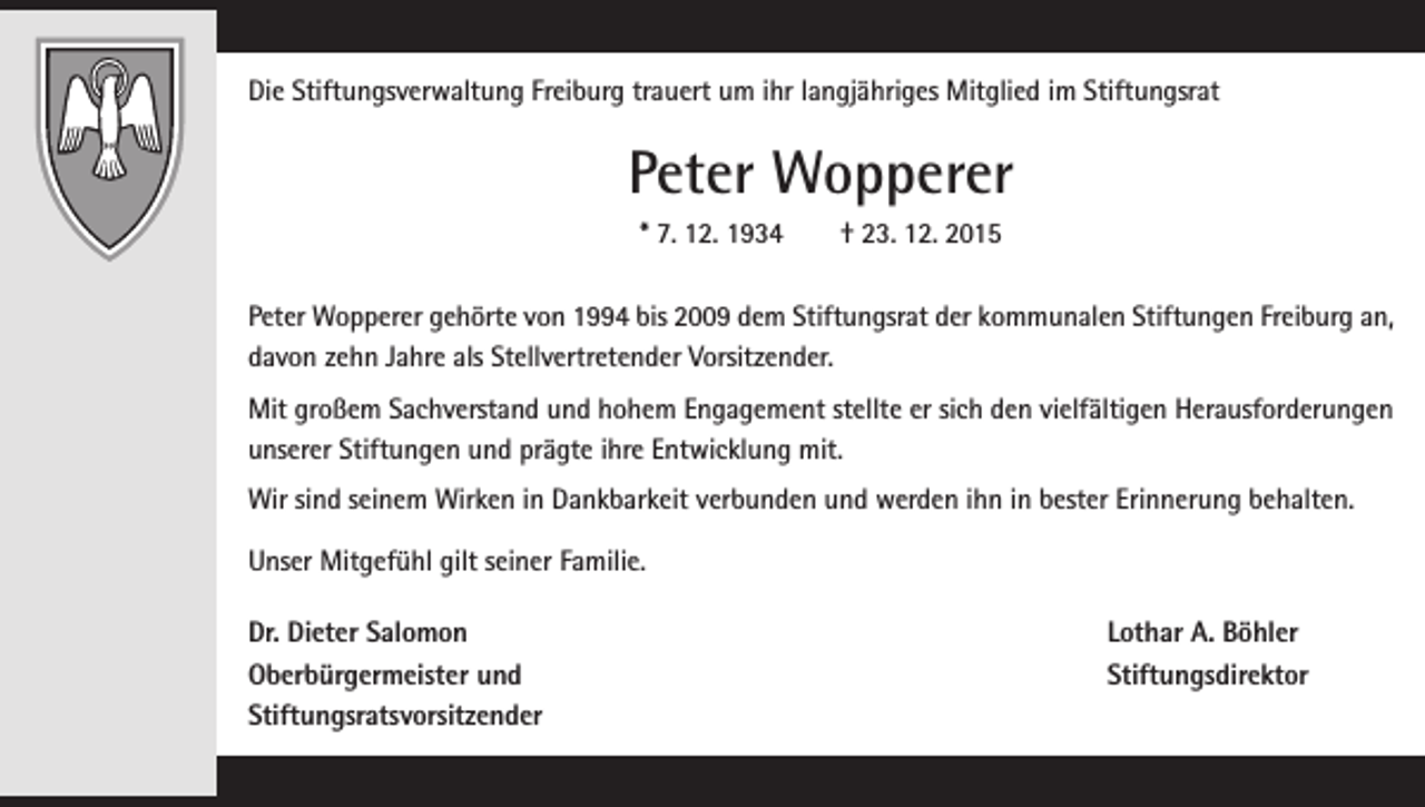 <p>Die Stiftungsverwaltung Freiburg trauert um ihr langjähriges Mitglied im Stiftungsrat</p><p>Peter Wopperer<br />* 7. 12. 1934 † 23. 12. 2015<br />Peter Wopperer gehörte von 1994 bis 2009 dem Stiftungsrat der kommunalen Stiftungen Freiburg an,<br />davon zehn Jahre als Stellvertretender Vorsitzender.<br />Mit großem Sachverstand und hohem Engagement stellte er sich den vielfältigen Herausforderungen<br />unserer Stiftungen und prägte ihre Entwicklung mit.<br />Wir sind seinem Wirken in Dankbarkeit verbunden und werden ihn in bester Erinnerung behalten.<br />Unser Mitgefühl gilt seiner Familie.<br />Dr. Dieter Salomon<br />Oberbürgermeister und<br />Stiftungsratsvorsitzender</p><p>Lothar A. Böhler<br />Stiftungsdirektor</p>