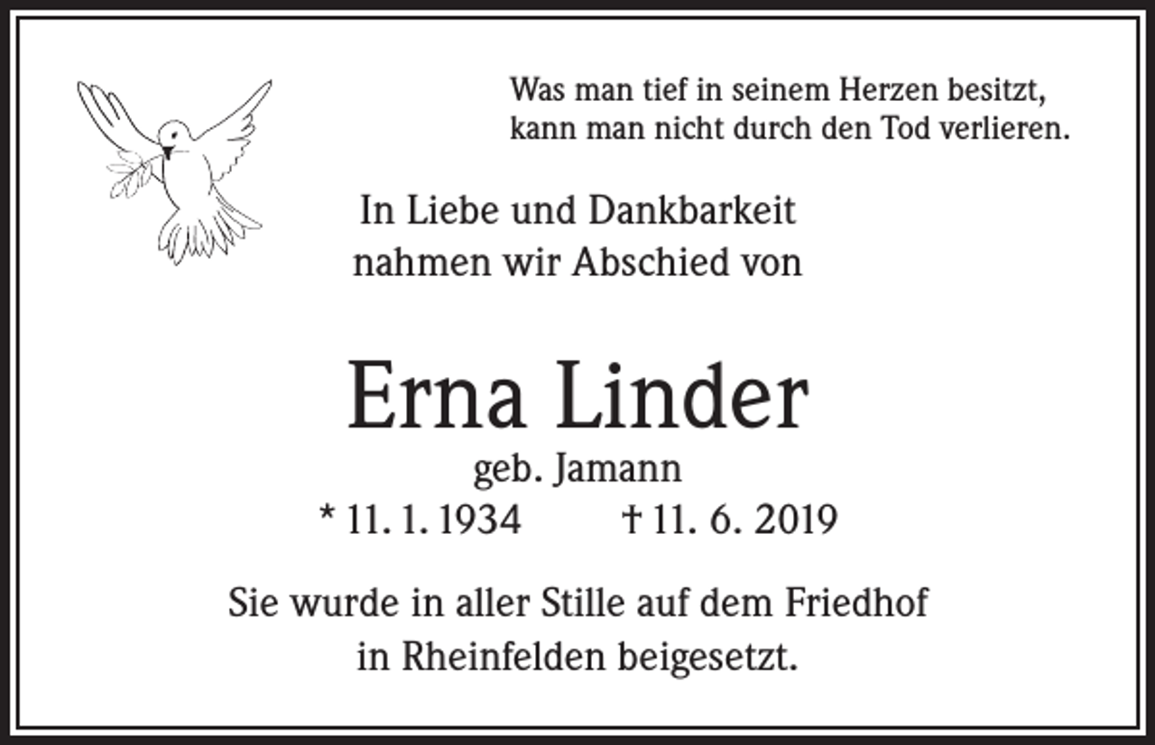 <p>Was man tief in seinem Herzen besitzt,<br />kann man nicht durch den Tod verlieren.</p><p>In Liebe und Dankbarkeit<br />nahmen wir Abschied von</p><p>Erna Linder</p><p>geb. Jamann<br />* 11. 1. 1934<br />† 11. 6. 2019<br />Sie wurde in aller Stille auf dem Friedhof<br />in Rheinfelden beigesetzt.</p>