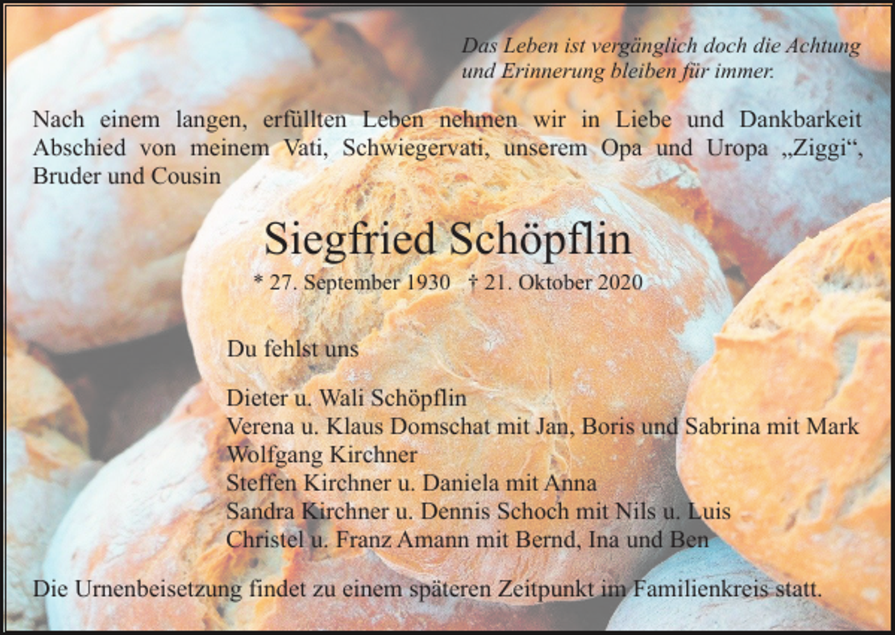 <p>Das Leben ist vergänglich doch die Achtung<br />und Erinnerung bleiben für immer.</p><p>Nach einem langen, erfüllten Leben nehmen wir in Liebe und Dankbarkeit<br />Abschied von meinem Vati, Schwiegervati, unserem Opa und Uropa „Ziggi“,<br />Bruder und Cousin</p><p>Siegfried Schöpflin<br />* 27. September 1930 † 21. Oktober 2020</p><p>Du fehlst uns<br />Dieter u. Wali Schöpflin<br />Verena u. Klaus Domschat mit Jan, Boris und Sabrina mit Mark<br />Wolfgang Kirchner<br />Steffen Kirchner u. Daniela mit Anna<br />Sandra Kirchner u. Dennis Schoch mit Nils u. Luis<br />Christel u. Franz Amann mit Bernd, Ina und Ben<br />Die Urnenbeisetzung findet zu einem späteren Zeitpunkt im Familienkreis statt.</p>