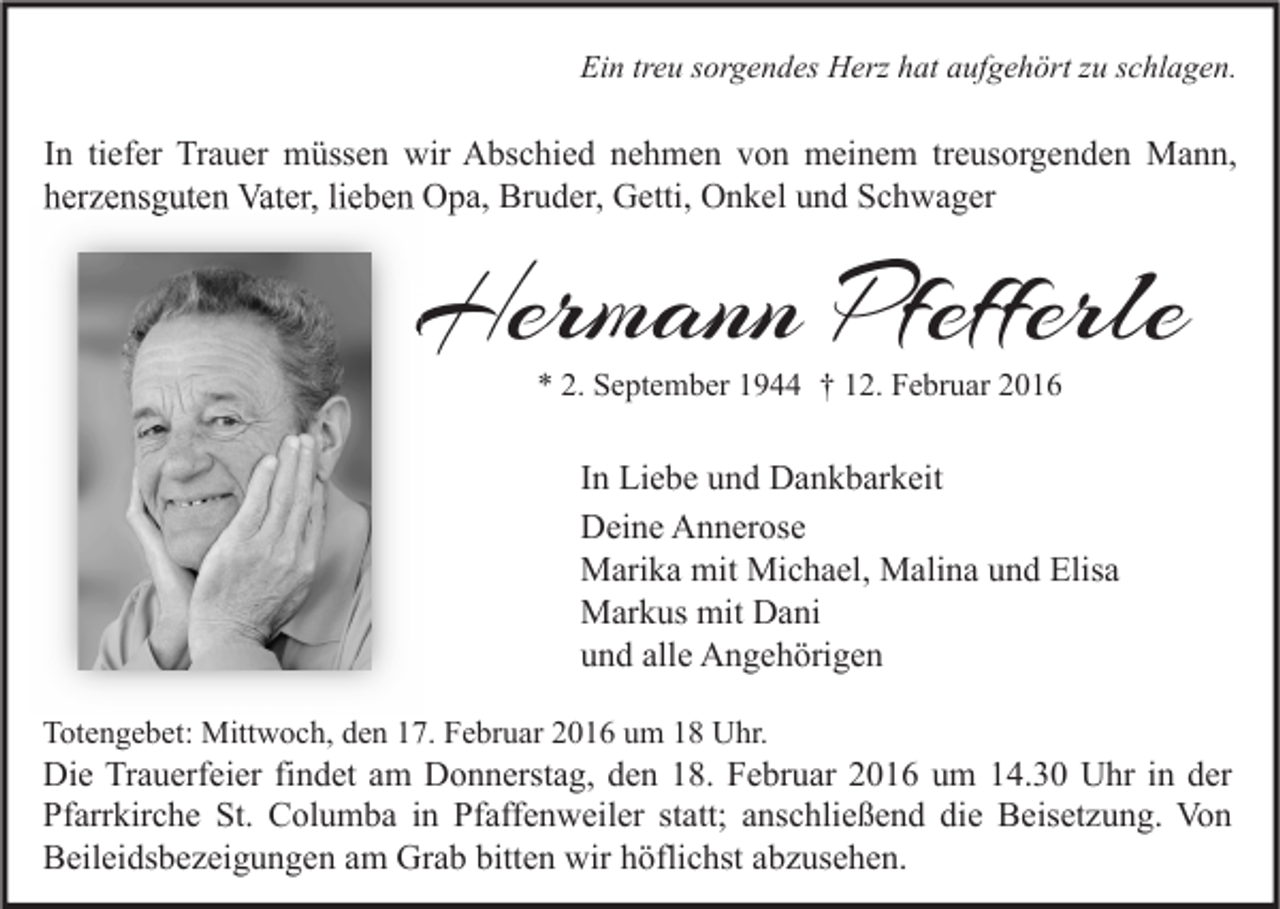 <p>Ein treu sorgendes Herz hat aufgehört zu schlagen.</p><p>In tiefer Trauer müssen wir Abschied nehmen von meinem treusorgenden Mann,<br />herzensguten Vater, lieben Opa, Bruder, Getti, Onkel und Schwager</p><p>Hermann Pfefferle<br />* 2. September 1944 † 12. Februar 2016</p><p>In Liebe und Dankbarkeit<br />Deine Annerose<br />Marika mit Michael, Malina und Elisa<br />Markus mit Dani<br />und alle Angehörigen<br />Totengebet: Mittwoch, den 17. Februar 2016 um 18 Uhr.</p><p>Die Trauerfeier findet am Donnerstag, den 18. Februar 2016 um 14.30 Uhr in der<br />Pfarrkirche St. Columba in Pfaffenweiler statt; anschließend die Beisetzung. Von<br />Beileidsbezeigungen am Grab bitten wir höflichst abzusehen.</p>