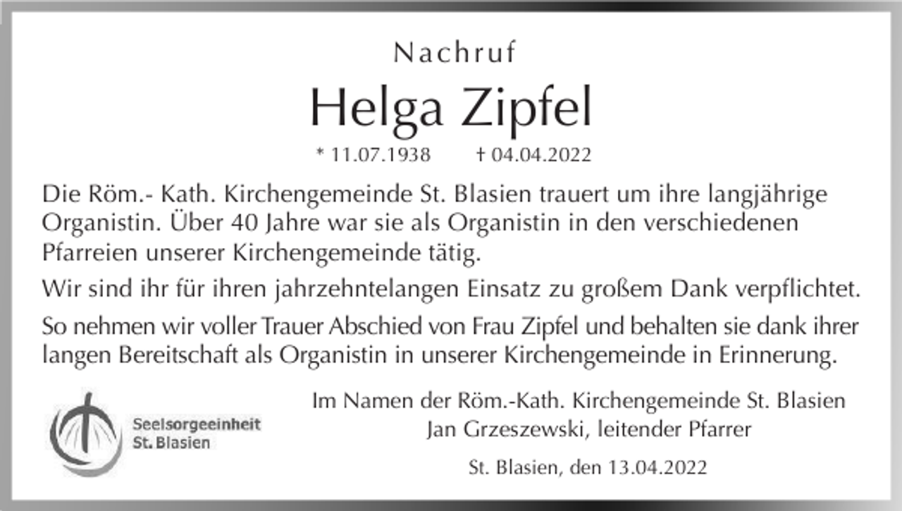 <p>Nachruf</p><p>Helga Zipfel<br />* 11.07.1938</p><p>† 04.04.2022</p><p>Die Röm.- Kath. Kirchengemeinde St. Blasien trauert um ihre langjährige<br />Organistin. Über 40 Jahre war sie als Organistin in den verschiedenen<br />Pfarreien unserer Kirchengemeinde tätig.<br />Wir sind ihr für ihren jahrzehntelangen Einsatz zu großem Dank verpflichtet.<br />So nehmen wir voller Trauer Abschied von Frau Zipfel und behalten sie dank ihrer<br />langen Bereitschaft als Organistin in unserer Kirchengemeinde in Erinnerung.<br />Im Namen der Röm.-Kath. Kirchengemeinde St. Blasien<br />Jan Grzeszewski, leitender Pfarrer<br />St. Blasien, den 13.04.2022</p>