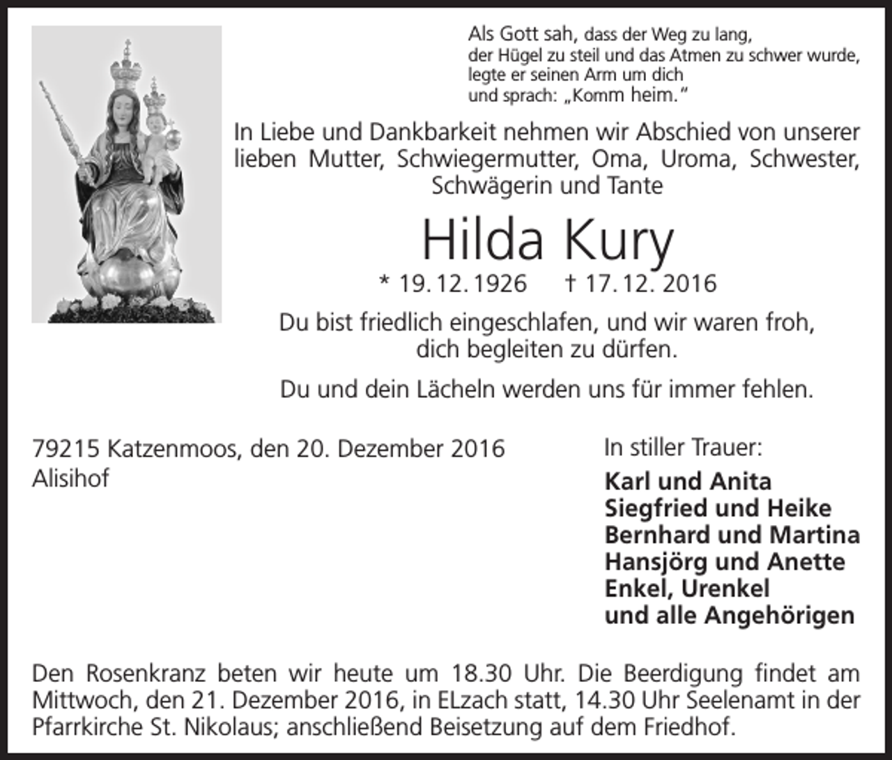 <p>Als Gott sah, dass der Weg zu lang,</p><p>der Hügel zu steil und das Atmen zu schwer wurde,<br />legte er seinen Arm um dich<br />und sprach: „Komm heim.“</p><p>In Liebe und Dankbarkeit nehmen wir Abschied von unserer<br />lieben Mutter, Schwiegermutter, Oma, Uroma, Schwester,<br />Schwägerin und Tante</p><p>Hilda Kury</p><p>* 19. 12. 1926 † 17. 12. 2016<br />Du bist friedlich eingeschlafen, und wir waren froh,<br />dich begleiten zu dürfen.<br />Du und dein Lächeln werden uns für immer fehlen.<br />79215 Katzenmoos, den 20. Dezember 2016<br />Alisihof</p><p>In stiller Trauer:<br />Karl und Anita<br />Siegfried und Heike<br />Bernhard und Martina<br />Hansjörg und Anette<br />Enkel, Urenkel<br />und alle Angehörigen</p><p>Den Rosenkranz beten wir heute um 18.30 Uhr. Die Beerdigung findet am<br />­Mittwoch, den 21. Dezember 2016, in ELzach statt, 14.30 Uhr Seelenamt in der<br />Pfarrkirche St. Nikolaus; anschließend Beisetzung auf dem Friedhof.</p>