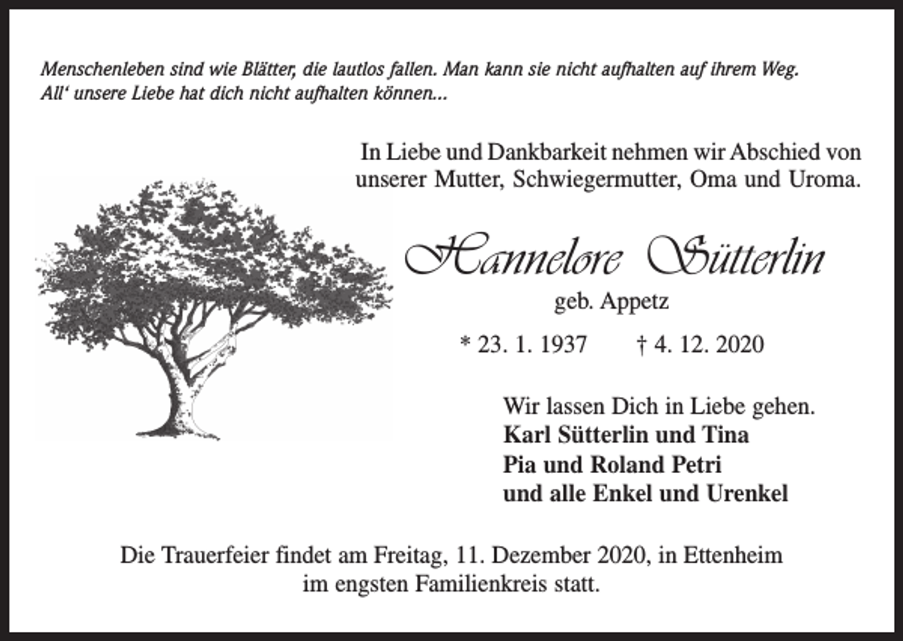 <p>Menschenleben sind wie Blätter, die lautlos fallen. Man kann sie nicht aufhalten auf ihrem Weg.<br />All‘ unsere Liebe hat dich nicht aufhalten können...</p><p>In Liebe und Dankbarkeit nehmen wir Abschied von<br />unserer Mutter, Schwiegermutter, Oma und Uroma.</p><p>Hannelore Sütterlin<br />geb. Appetz</p><p>* 23. 1. 1937 † 4. 12. 2020<br />Wir lassen Dich in Liebe gehen.<br />Karl Sütterlin und Tina<br />Pia und Roland Petri<br />und alle Enkel und Urenkel<br />Die Trauerfeier findet am Freitag, 11. Dezember 2020, in Ettenheim<br />im engsten Familienkreis statt.</p>