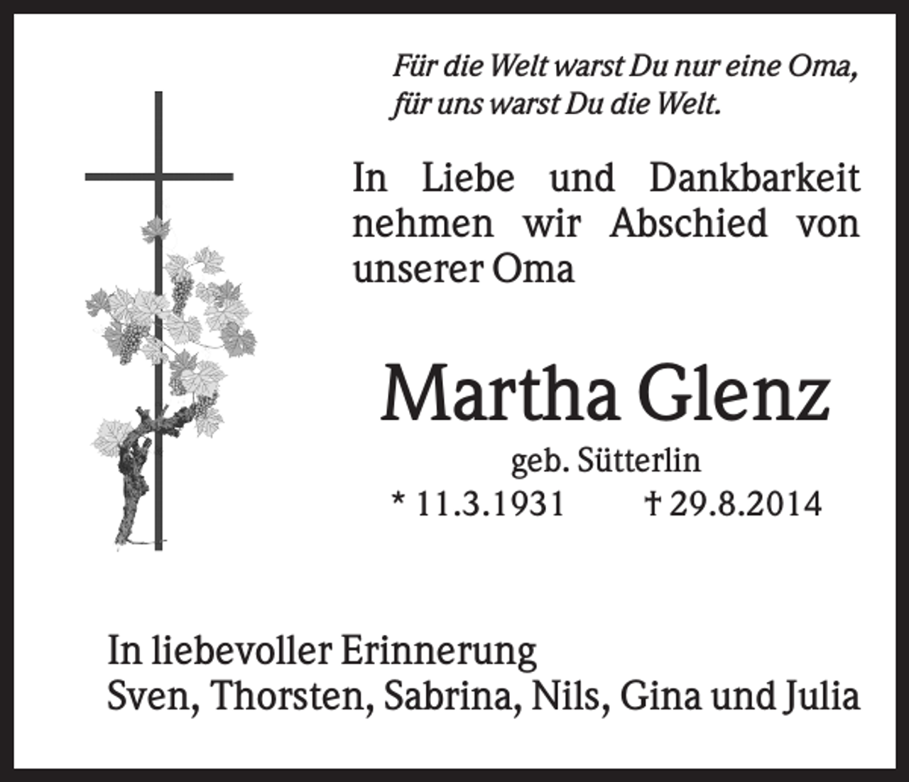 <p>Für die Welt warst Du nur eine Oma,<br />für uns warst Du die Welt.</p><p>In Liebe und Dankbarkeit<br />nehmen wir Abschied von<br />unserer Oma</p><p>Martha Glenz<br />geb. Sütterlin<br />* 11.3.1931<br />† 29.8.2014</p><p>In liebevoller Erinnerung<br />Sven, Thorsten, Sabrina, Nils, Gina und Julia</p>