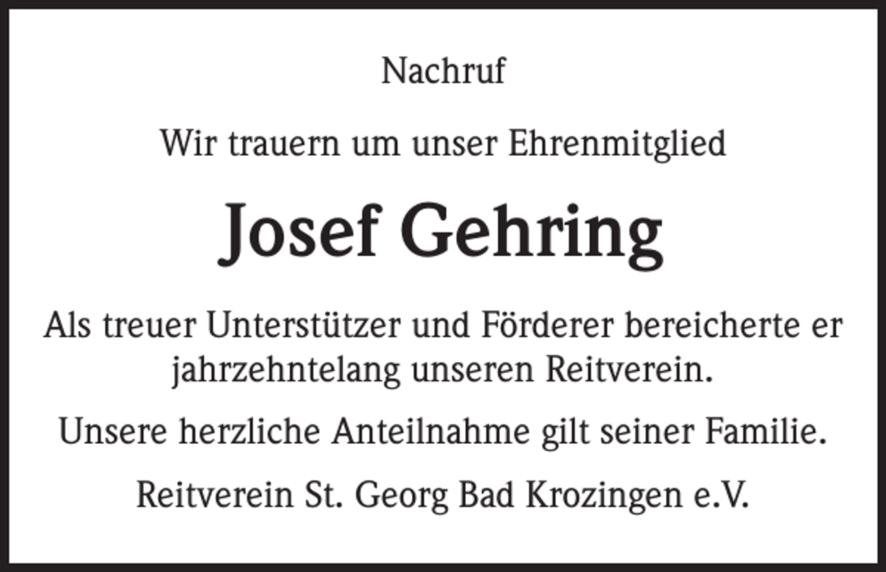 <p>Nachruf<br />Wir trauern um unser Ehrenmitglied</p><p>Josef Gehring<br />Als treuer Unterstützer und Förderer bereicherte er<br />jahrzehntelang unseren Reitverein.<br />Unsere herzliche Anteilnahme gilt seiner Familie.<br />Reitverein St. Georg Bad Krozingen e.V.</p>