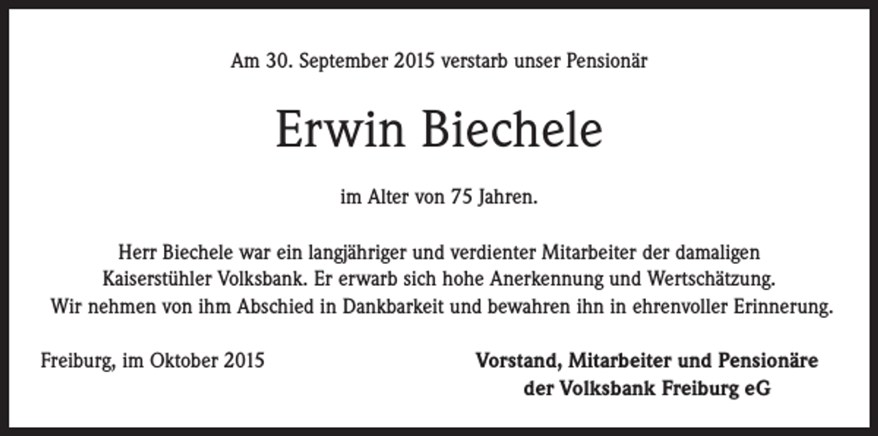 <p>Am 30. September 2015 verstarb unser Pensionär</p><p>Erwin Biechele<br />im Alter von 75 Jahren.<br />Herr Biechele war ein langjähriger und verdienter Mitarbeiter der damaligen<br />Kaiserstühler Volksbank. Er erwarb sich hohe Anerkennung und Wertschätzung.<br />Wir nehmen von ihm Abschied in Dankbarkeit und bewahren ihn in ehrenvoller Erinnerung.<br />Freiburg, im Oktober 2015</p><p>Vorstand, Mitarbeiter und Pensionäre<br />der Volksbank Freiburg eG</p>