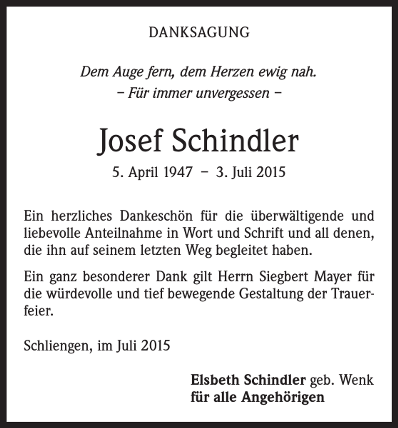 <p>DANKSAGUNG<br />Dem Auge fern, dem Herzen ewig nah.<br />– Für immer unvergessen –</p><p>Josef Schindler<br />5. April 1947 – 3. Juli 2015<br />Ein herzliches Dankeschön für die überwältigende und<br />liebevolle Anteilnahme in Wort und Schrift und all denen,<br />die ihn auf seinem letzten Weg begleitet haben.<br />Ein ganz besonderer Dank gilt Herrn Siegbert Mayer für<br />die würdevolle und tief bewegende Gestaltung der Trauerfeier.<br />Schliengen, im Juli 2015<br />Elsbeth Schindler geb. Wenk<br />für alle Angehörigen</p>