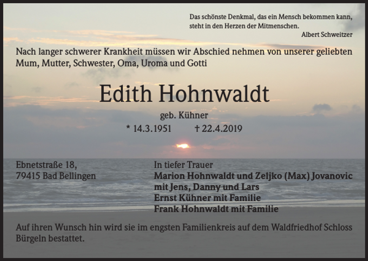 <p>Das schönste Denkmal, das ein Mensch bekommen kann,<br />steht in den Herzen der Mitmenschen.<br />Albert Schweitzer</p><p>Nach langer schwerer Krankheit müssen wir Abschied nehmen von unserer geliebten<br />Mum, Mutter, Schwester, Oma, Uroma und Gotti</p><p>Edith Hohnwaldt<br />geb. Kühner<br />* 14.3.1951<br />† 22.4.2019</p><p>Ebnetstraße 18,<br />79415 Bad Bellingen</p><p>In tiefer Trauer<br />Marion Hohnwaldt und Zeljko (Max) Jovanovic<br />mit Jens, Danny und Lars<br />Ernst Kühner mit Familie<br />Frank Hohnwaldt mit Familie</p><p>Auf ihren Wunsch hin wird sie im engsten Familienkreis auf dem Waldfriedhof Schloss<br />Bürgeln bestattet.</p>