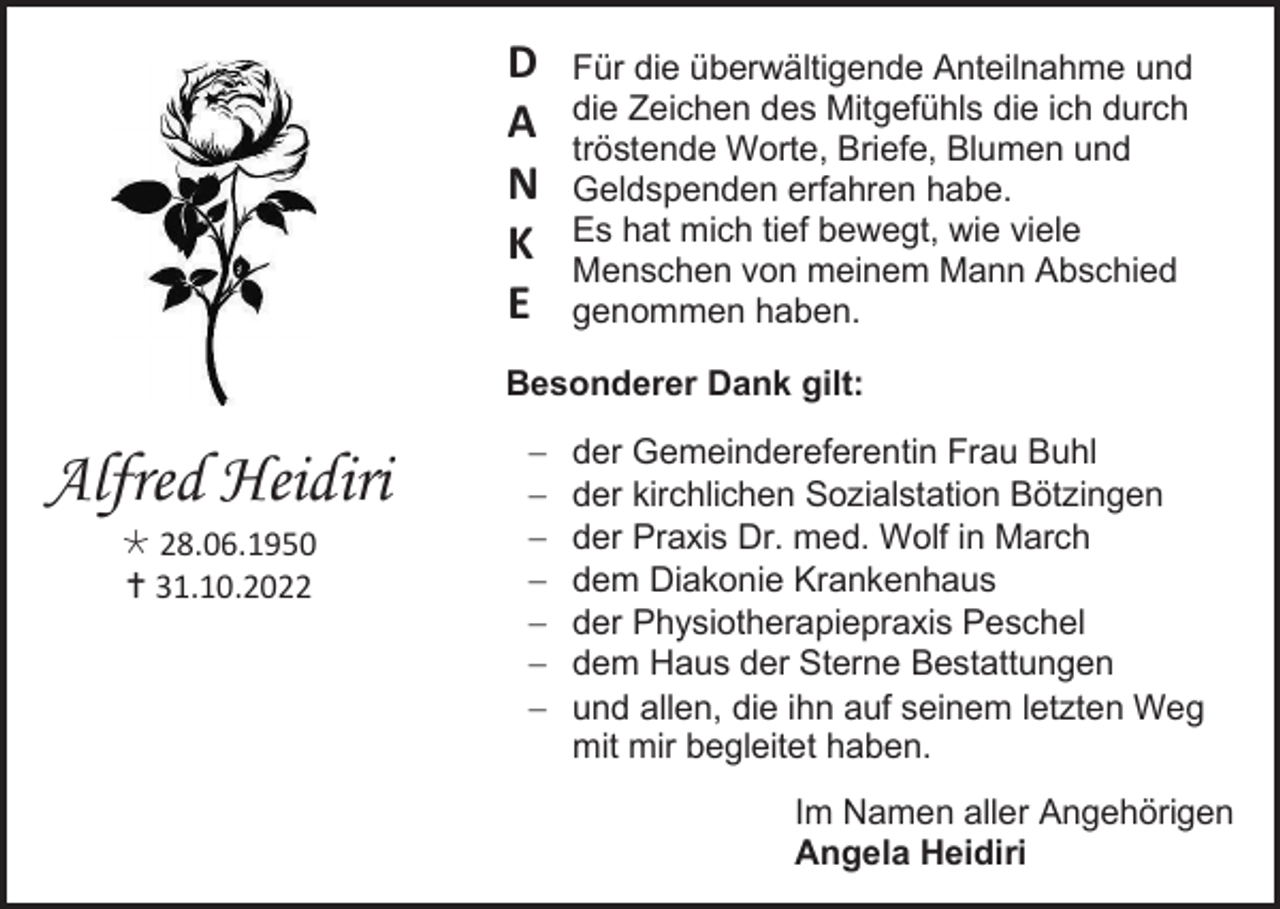 <p>D<br />A<br />N<br />K<br />E</p><p>Für die überwältigende Anteilnahme und<br />die Zeichen des Mitgefühls die ich durch<br />tröstende Worte, Briefe, Blumen und<br />Geldspenden erfahren habe.<br />Es hat mich tief bewegt, wie viele<br />Menschen von meinem Mann Abschied<br />genommen haben.</p><p>Besonderer Dank gilt:</p><p>Alfred Heidiri<br /> 28.06.1950<br /> 31.10.2022</p><p>−<br />−<br />−<br />−<br />−<br />−<br />−</p><p>der Gemeindereferentin Frau Buhl<br />der kirchlichen Sozialstation Bötzingen<br />der Praxis Dr. med. Wolf in March<br />dem Diakonie Krankenhaus<br />der Physiotherapiepraxis Peschel<br />dem Haus der Sterne Bestattungen<br />und allen, die ihn auf seinem letzten Weg<br />mit mir begleitet haben.<br />Im Namen aller Angehörigen<br />Angela Heidiri</p>