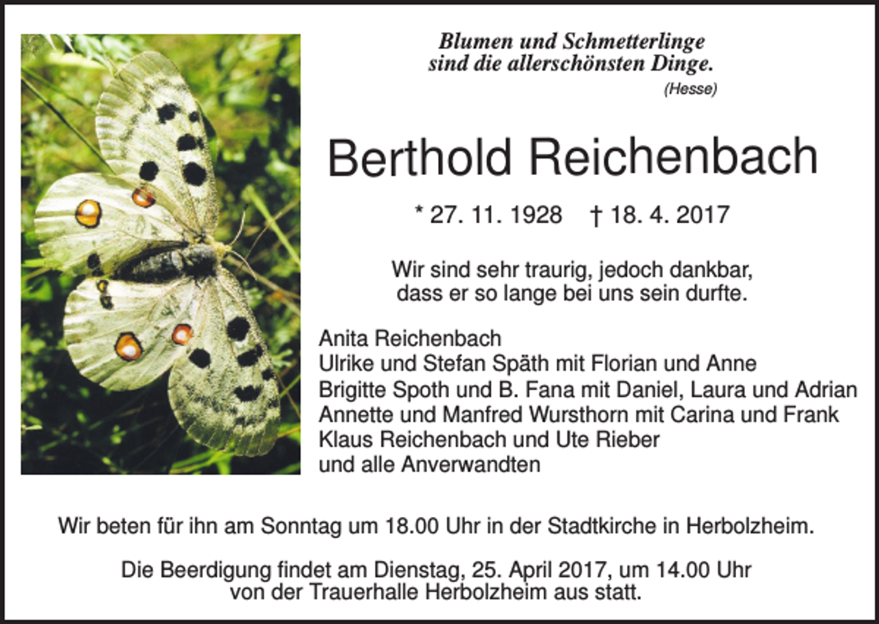 <p>Blumen und Schmetterlinge<br />sind die allerschönsten Dinge.<br />(Hesse)</p><p>Berthold Reichenbach<br />* 27. 11. 1928</p><p>† 18. 4. 2017</p><p>Wir sind sehr traurig, jedoch dankbar,<br />dass er so lange bei uns sein durfte.<br />Anita Reichenbach<br />Ulrike und Stefan Späth mit Florian und Anne<br />Brigitte Spoth und B. Fana mit Daniel, Laura und Adrian<br />Annette und Manfred Wursthorn mit Carina und Frank<br />Klaus Reichenbach und Ute Rieber<br />und alle Anverwandten<br />Wir beten für ihn am Sonntag um 18.00 Uhr in der Stadtkirche in Herbolzheim.<br />Die Beerdigung findet am Dienstag, 25. April 2017, um 14.00 Uhr<br />von der Trauerhalle Herbolzheim aus statt.</p>