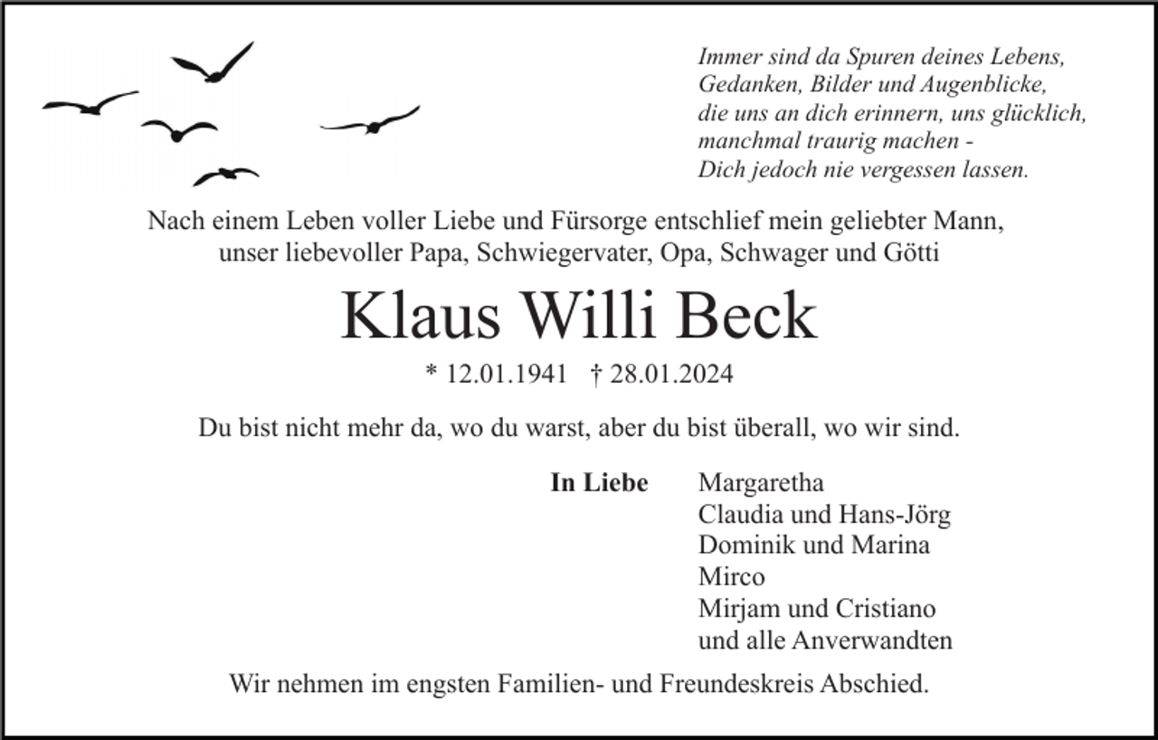 <p>Immer sind da Spuren deines Lebens,<br />Gedanken, Bilder und Augenblicke,<br />die uns an dich erinnern, uns glücklich,<br />manchmal traurig machen Dich jedoch nie vergessen lassen.</p><p>Nach einem Leben voller Liebe und Fürsorge entschlief mein geliebter Mann,<br />unser liebevoller Papa, Schwiegervater, Opa, Schwager und Götti</p><p>Klaus Willi Beck<br />* 12.01.1941 † 28.01.2024<br />Du bist nicht mehr da, wo du warst, aber du bist überall, wo wir sind.<br />In Liebe</p><p>Margaretha<br />Claudia und Hans-Jörg<br />Dominik und Marina<br />Mirco<br />Mirjam und Cristiano<br />und alle Anverwandten</p><p>Wir nehmen im engsten Familien- und Freundeskreis Abschied.</p>