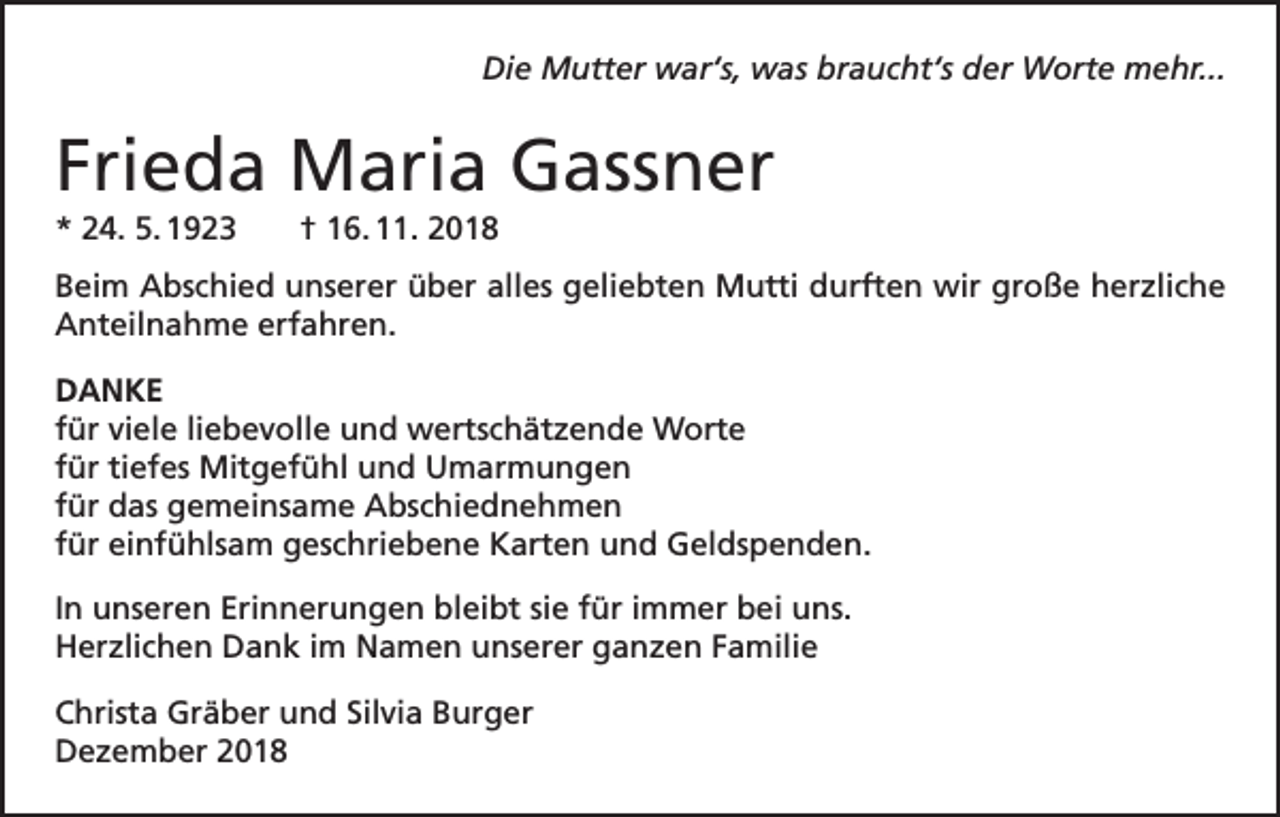 <p>Die Mutter war‘s, was braucht‘s der Worte mehr...</p><p>Frieda Maria Gassner<br />* 24. 5. 1923</p><p>† 16. 11. 2018</p><p>Beim Abschied unserer über alles geliebten Mutti durften wir große herzliche<br />Anteilnahme erfahren.<br />DANKE<br />für viele liebevolle und wertschätzende Worte<br />für tiefes Mitgefühl und Umarmungen<br />für das gemeinsame Abschiednehmen<br />für einfühlsam geschriebene Karten und Geldspenden.<br />In unseren Erinnerungen bleibt sie für immer bei uns.<br />Herzlichen Dank im Namen unserer ganzen Familie<br />Christa Gräber und Silvia Burger<br />Dezember 2018</p>