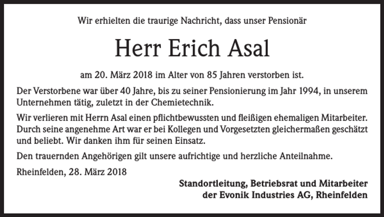 <p>Wir erhielten die traurige Nachricht, dass unser Pensionär</p><p>Herr Erich Asal<br />am 20. März 2018 im Alter von 85 Jahren verstorben ist.<br />Der Verstorbene war über 40 Jahre, bis zu seiner Pensionierung im Jahr 1994, in unserem<br />Unternehmen tätig, zuletzt in der Chemietechnik.<br />Wir verlieren mit Herrn Asal einen pflichtbewussten und fleißigen ehemaligen Mitarbeiter.<br />Durch seine angenehme Art war er bei Kollegen und Vorgesetzten gleichermaßen geschätzt<br />und beliebt. Wir danken ihm für seinen Einsatz.<br />Den trauernden Angehörigen gilt unsere aufrichtige und herzliche Anteilnahme.<br />Rheinfelden, 28. März 2018</p><p>Standortleitung, Betriebsrat und Mitarbeiter<br />der Evonik Industries AG, Rheinfelden</p>