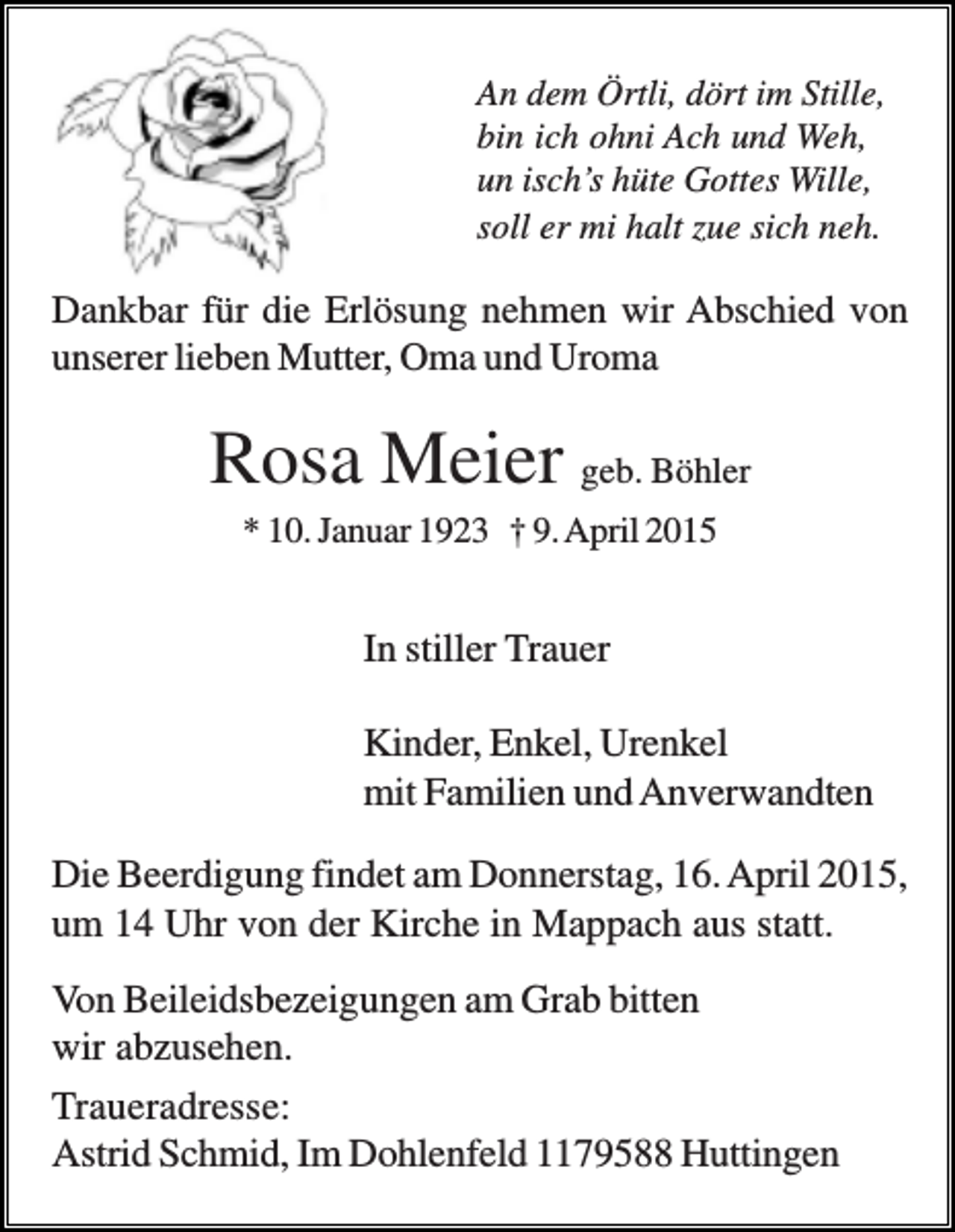 <p>An dem Örtli, dört im Stille,<br />bin ich ohni Ach und Weh,<br />un isch’s hüte Gottes Wille,<br />soll er mi halt zue sich neh.</p><p>Dankbar für die Erlösung nehmen wir Abschied von<br />unserer lieben Mutter, Oma und Uroma</p><p>Rosa Meier geb. Böhler<br />* 10. Januar 1923 † 9. April 2015</p><p>In stiller Trauer<br />Kinder, Enkel, Urenkel<br />mit Familien und Anverwandten<br />Die Beerdigung findet am Donnerstag, 16. April 2015,<br />um 14 Uhr von der Kirche in Mappach aus statt.<br />Von Beileidsbezeigungen am Grab bitten<br />wir abzusehen.<br />Traueradresse:<br />Astrid Schmid, Im Dohlenfeld 1179588 Huttingen</p>