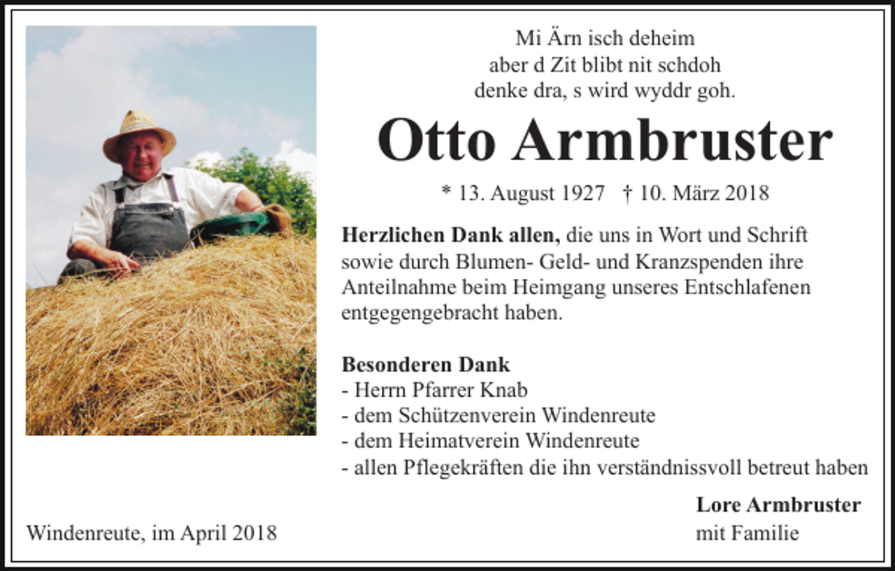<p>Mi<br />Mi ÄrÄrn<br />n isisch<br />c h d deheim<br />e h ei m<br />aaber<br />b er dd Zit<br />Zit blibt<br />bli bt nit<br />nit sschdoh<br />chdoh<br />denke<br />d e n k e dr<br />dra,<br />a, ss wird<br />wir d wyddr<br />w y d dr ggoh.<br />o h.</p><p>Ott<br />Otto<br />o AArmbruster<br />r m b r ust e r<br />** 113.<br />3. August<br />A u g ust 11927<br />9 2 7 †† 110.<br />0. März<br />M är z</p><p>allen,<br />die<br />HHerzlichen<br />e r zli c h e n DDank<br />a n k all<br />e n, di<br />e uuns<br />ns iin<br />n Wort<br />W ort uund<br />n d Schrift<br />S c hr ift<br />ssowie<br />o wi e durch<br />d ur c h BlumenBl u m e n- GeldG e l d- und<br />u n d Kranzspenden<br />Kr a n zs p e n d e n iihre<br />hre<br />Anteilnahme<br />A nt eil n a h m e bbeim<br />ei m HHeimgang<br />ei m g a n g unseres<br />u ns er es Entschlafenen<br />E nts c hl af e n e n<br />entgegengebracht<br />e nt g e g e n g e br a c ht haben.<br />h a b e n.<br />BBesonderen<br />es o n d e r e n Dank<br />Dank<br />- Herrn<br />H err n Pfarrer<br />Pf arr er Knab<br />K na b<br />- dem<br />d e m Schützenverein<br />S c h üt z e n v er ei n Windenreute<br />Win d e nr e ut e<br />- dem<br />d e m Heimatverein<br />H ei m at v er ei n Windenreute<br />Wi n de nr e ut e<br />ihn<br />- allen<br />all e n Pflegekräften<br />Pfl e g e kr äft e n die<br />di e ih<br />n vverständnissvoll<br />erst ä n d niss v oll bbetreut<br />etr e u t haben<br />ha be n<br />Windenreute,<br />Wi<br />n d e nr e ut e, i im<br />m AApril<br />pril 018<br />0 18</p><p>LLore<br />o r e Armbruster<br />A r m b r ust e r<br />mit<br />mitFFamilie<br />a mili e</p>