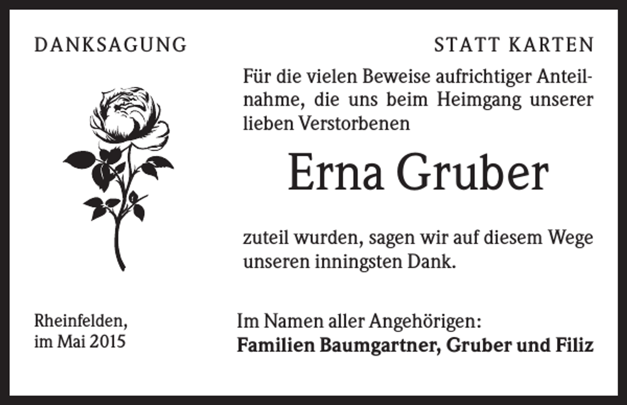 <p>D A NK S A G U NG</p><p>S T A T T K A R T EN<br />Für die vielen Beweise aufrichtiger Anteilnahme, die uns beim Heimgang unserer<br />lieben Verstorbenen</p><p>Erna Gruber<br />zuteil wurden, sagen wir auf diesem Wege<br />unseren inningsten Dank.<br />Rheinfelden,<br />im Mai 2015</p><p>Im Namen aller Angehörigen:<br />Familien Baumgartner, Gruber und Filiz</p>