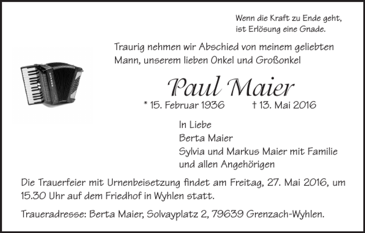 <p>Wenn die Kraft zu Ende geht,<br />ist Erlösung eine Gnade.</p><p>Traurig nehmen wir Abschied von meinem geliebten<br />Mann, unserem lieben Onkel und Großonkel</p><p>Paul Maier</p><p>* 15. Februar 1936</p><p>† 13. Mai 2016</p><p>In Liebe<br />Berta Maier<br />Sylvia und Markus Maier mit Familie<br />und allen Angehörigen<br />Die Trauerfeier mit Urnenbeisetzung findet am Freitag, 27. Mai 2016, um<br />15.30 Uhr auf dem Friedhof in Wyhlen statt.<br />Traueradresse: Berta Maier, Solvayplatz 2, 79639 Grenzach-Wyhlen.</p>