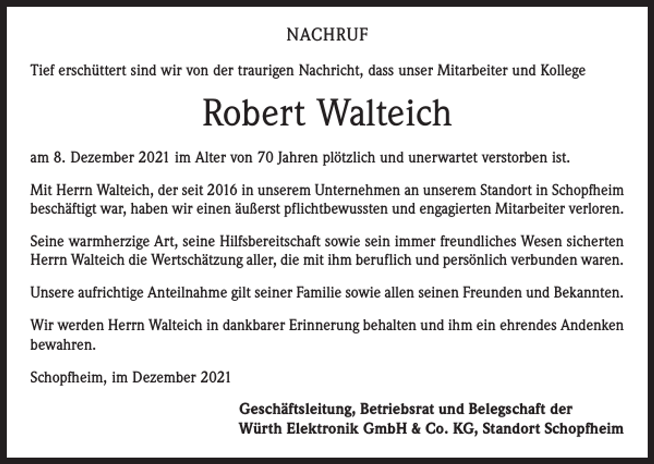 <p>NACHRUF<br />Tief erschüttert sind wir von der traurigen Nachricht, dass unser Mitarbeiter und Kollege</p><p>Robert Walteich<br />am 8. Dezember 2021 im Alter von 70 Jahren plötzlich und unerwartet verstorben ist.<br />Mit Herrn Walteich, der seit 2016 in unserem Unternehmen an unserem Standort in Schopfheim<br />beschäftigt war, haben wir einen äußerst pflichtbewussten und engagierten Mitarbeiter verloren.<br />Seine warmherzige Art, seine Hilfsbereitschaft sowie sein immer freundliches Wesen sicherten<br />Herrn Walteich die Wertschätzung aller, die mit ihm beruflich und persönlich verbunden waren.<br />Unsere aufrichtige Anteilnahme gilt seiner Familie sowie allen seinen Freunden und Bekannten.<br />Wir werden Herrn Walteich in dankbarer Erinnerung behalten und ihm ein ehrendes Andenken<br />bewahren.<br />Schopfheim, im Dezember 2021<br />Geschäftsleitung, Betriebsrat und Belegschaft der<br />Würth Elektronik GmbH &amp; Co. KG, Standort Schopfheim</p>