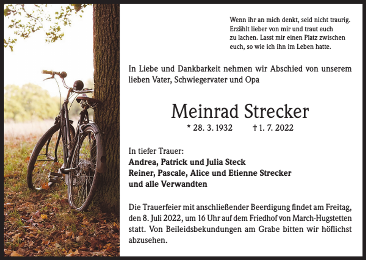 <p>Wenn ihr an mich denkt, seid nicht traurig.<br />Erzählt lieber von mir und traut euch<br />zu lachen. Lasst mir einen Platz zwischen<br />euch, so wie ich ihn im Leben hatte.</p><p>In Liebe und Dankbarkeit nehmen wir Abschied von unserem<br />lieben Vater, Schwiegervater und Opa</p><p>Meinrad Strecker<br />* 28. 3. 1932</p><p>† 1. 7. 2022</p><p>In tiefer Trauer:<br />Andrea, Patrick und Julia Steck<br />Reiner, Pascale, Alice und Etienne Strecker<br />und alle Verwandten<br />Die Trauerfeier mit anschließender Beerdigung findet am Freitag,<br />den 8. Juli 2022, um 16 Uhr auf dem Friedhof von March-Hugstetten<br />statt. Von Beileidsbekundungen am Grabe bitten wir höflichst<br />abzusehen.</p>