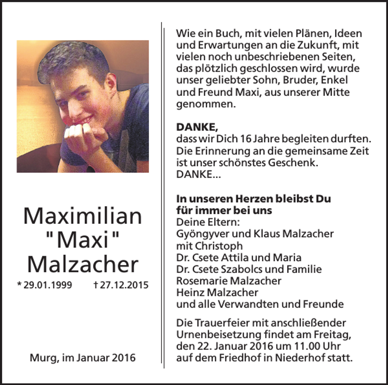 <p>Wie ein Buch, mit vielen Plänen, Ideen<br />und Erwartungen an die Zukunft, mit<br />vielen noch unbeschriebenen Seiten,<br />das plötzlich geschlossen wird, wurde<br />unser geliebter Sohn, Bruder, Enkel<br />und Freund Maxi, aus unserer Mitte<br />genommen.<br />DANKE,<br />dass wir Dich 16 Jahre begleiten durften.<br />Die Erinnerung an die gemeinsame Zeit<br />ist unser schönstes Geschenk.<br />DANKE...</p><p>Maximilian<br />"Maxi"<br />Malzacher<br />* 29.01.1999</p><p>† 27.12.2015</p><p>Murg, im Januar 2016</p><p>In unseren Herzen bleibst Du<br />für immer bei uns<br />Deine Eltern:<br />Gyöngyver und Klaus Malzacher<br />mit Christoph<br />Dr. Csete Attila und Maria<br />Dr. Csete Szabolcs und Familie<br />Rosemarie Malzacher<br />Heinz Malzacher<br />und alle Verwandten und Freunde<br />Die Trauerfeier mit anschließender<br />Urnenbeisetzung findet am Freitag,<br />den 22. Januar 2016 um 11.00 Uhr<br />auf dem Friedhof in Niederhof statt.</p>