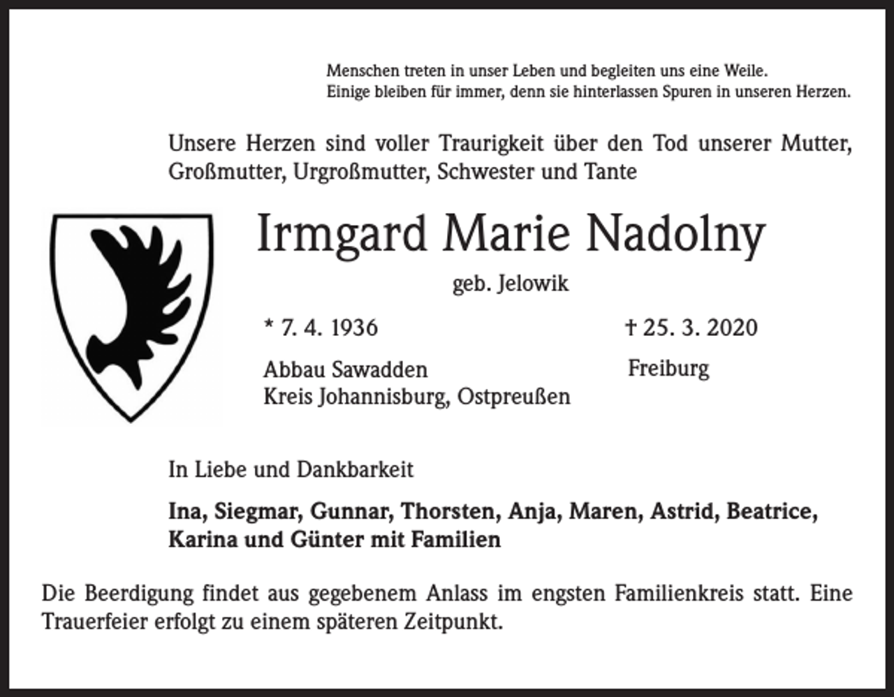 <p>Menschen treten in unser Leben und begleiten uns eine Weile.<br />Einige bleiben für immer, denn sie hinterlassen Spuren in unseren Herzen.</p><p>Unsere Herzen sind voller Traurigkeit über den Tod unserer Mutter,<br />Großmutter, Urgroßmutter, Schwester und Tante</p><p>Irmgard Marie Nadolny<br />geb. Jelowik<br />* 7. 4. 1936</p><p>† 25. 3. 2020</p><p>Abbau Sawadden<br />Kreis Johannisburg, Ostpreußen</p><p>Freiburg</p><p>In Liebe und Dankbarkeit<br />Ina, Siegmar, Gunnar, Thorsten, Anja, Maren, Astrid, Beatrice,<br />Karina und Günter mit Familien<br />Die Beerdigung findet aus gegebenem Anlass im engsten Familienkreis statt. Eine<br />Trauerfeier erfolgt zu einem späteren Zeitpunkt.</p>
