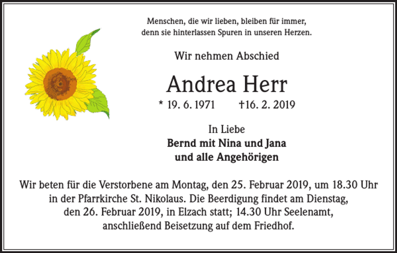 <p>Menschen, die wir lieben, bleiben für immer,<br />denn sie hinterlassen Spuren in unseren Herzen.</p><p>Wir nehmen Abschied</p><p>Andrea Herr</p><p>* 19. 6. 1971 †16. 2. 2019<br />In Liebe<br />Bernd mit Nina und Jana<br />und alle Angehörigen<br />Wir beten für die Verstorbene am Montag, den 25. Februar 2019, um 18.30 Uhr<br />in der Pfarrkirche St. Nikolaus. Die Beerdigung findet am Dienstag,<br />den 26. Februar 2019, in Elzach statt; 14.30 Uhr Seelenamt,<br />anschließend Beisetzung auf dem Friedhof.</p>