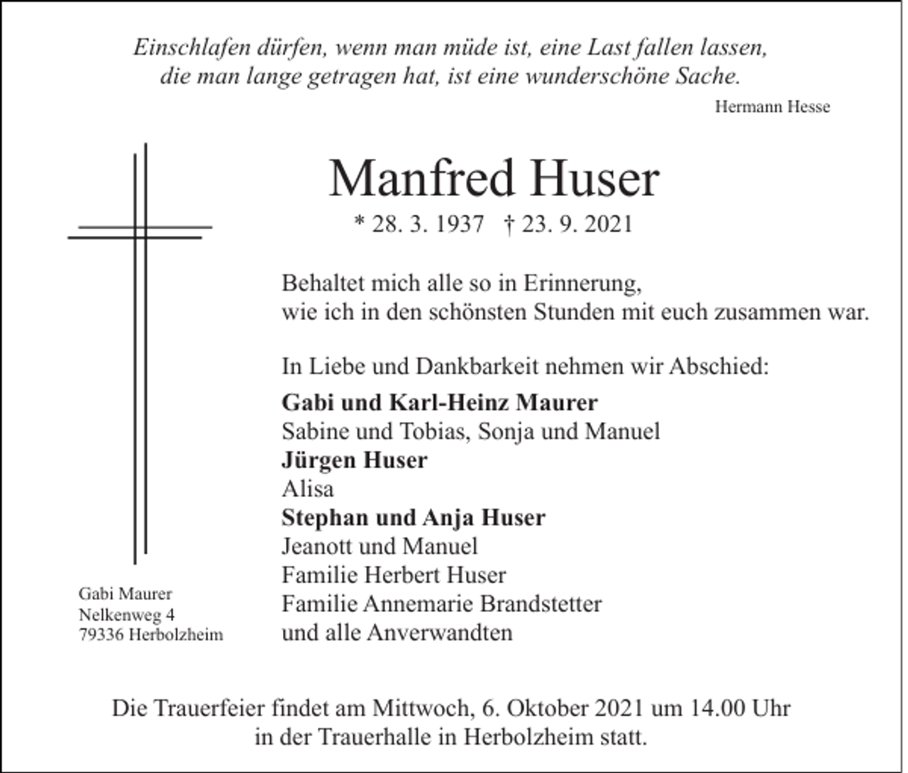 <p>Einschlafen dürfen, wenn man müde ist, eine Last fallen lassen,<br />die man lange getragen hat, ist eine wunderschöne Sache.<br />Hermann Hesse</p><p>Manfred Huser<br />* 28. 3. 1937 † 23. 9. 2021<br />Behaltet mich alle so in Erinnerung,<br />wie ich in den schönsten Stunden mit euch zusammen war.</p><p>Gabi Maurer<br />Nelkenweg 4<br />79336 Herbolzheim</p><p>In Liebe und Dankbarkeit nehmen wir Abschied:<br />Gabi und Karl-Heinz Maurer<br />Sabine und Tobias, Sonja und Manuel<br />Jürgen Huser<br />Alisa<br />Stephan und Anja Huser<br />Jeanott und Manuel<br />Familie Herbert Huser<br />Familie Annemarie Brandstetter<br />und alle Anverwandten</p><p>Die Trauerfeier findet am Mittwoch, 6. Oktober 2021 um 14.00 Uhr<br />in der Trauerhalle in Herbolzheim statt.</p>