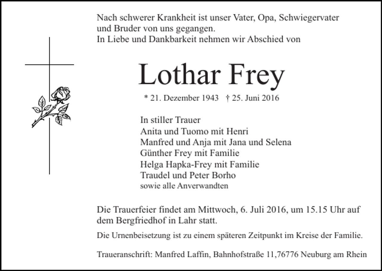 <p>Nach schwerer Krankheit ist unser Vater, Opa, Schwiegervater<br />und Bruder von uns gegangen.<br />In Liebe und Dankbarkeit nehmen wir Abschied von</p><p>Lothar Frey<br />* 21. Dezember 1943 † 25. Juni 2016</p><p>In stiller Trauer<br />Anita und Tuomo mit Henri<br />Manfred und Anja mit Jana und Selena<br />Günther Frey mit Familie<br />Helga Hapka-Frey mit Familie<br />Traudel und Peter Borho<br />sowie alle Anverwandten</p><p>Die Trauerfeier findet am Mittwoch, 6. Juli 2016, um 15.15 Uhr auf<br />dem Bergfriedhof in Lahr statt.<br />Die Urnenbeisetzung ist zu einem späteren Zeitpunkt im Kreise der Familie.<br />Traueranschrift: Manfred Laffin, Bahnhofstraße 11,76776 Neuburg am Rhein</p>