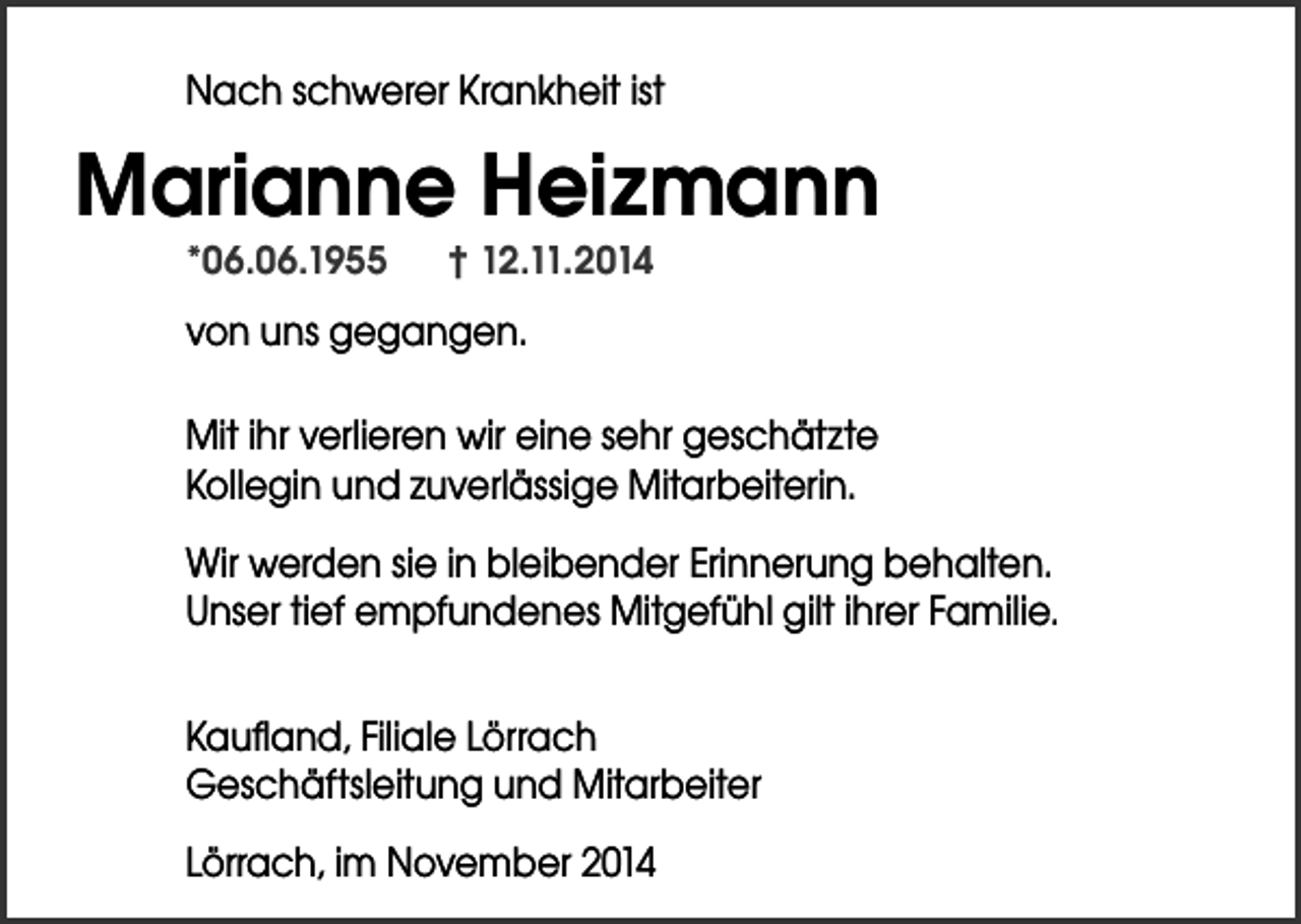 <p>Nach schwerer Krankheit ist</p><p>Marianne Heizmann<br />*06.06.1955</p><p>† 12.11.2014</p><p>von uns gegangen.<br />Mit ihr verlieren wir eine sehr geschätzte<br />Kollegin und zuverlässige Mitarbeiterin.<br />Wir werden sie in bleibender Erinnerung behalten.<br />Unser tief empfundenes Mitgefühl gilt ihrer Familie.<br />Kaufland, Filiale Lörrach<br />Geschäftsleitung und Mitarbeiter<br />Lörrach, im November 2014</p>