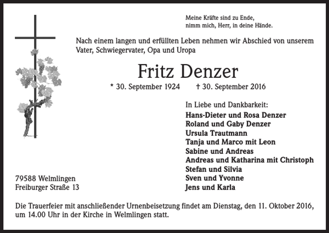 <p>Meine Kräfte sind zu Ende,<br />nimm mich, Herr, in deine Hände.</p><p>Nach einem langen und erfüllten Leben nehmen wir Abschied von unserem<br />Vater, Schwiegervater, Opa und Uropa</p><p>Fritz Denzer</p><p>* 30. September 1924 † 30. September 2016</p><p>79588 Welmlingen<br />Freiburger Straße 13</p><p>In Liebe und Dankbarkeit:<br />Hans-Dieter und Rosa Denzer<br />Roland und Gaby Denzer<br />Ursula Trautmann<br />Tanja und Marco mit Leon<br />Sabine und Andreas<br />Andreas und Katharina mit Christoph<br />Stefan und Silvia<br />Sven und Yvonne<br />Jens und Karla</p><p>Die Trauerfeier mit anschließender Urnenbeisetzung findet am Dienstag, den 11. Oktober 2016,<br />um 14.00 Uhr in der Kirche in Welmlingen statt.</p>