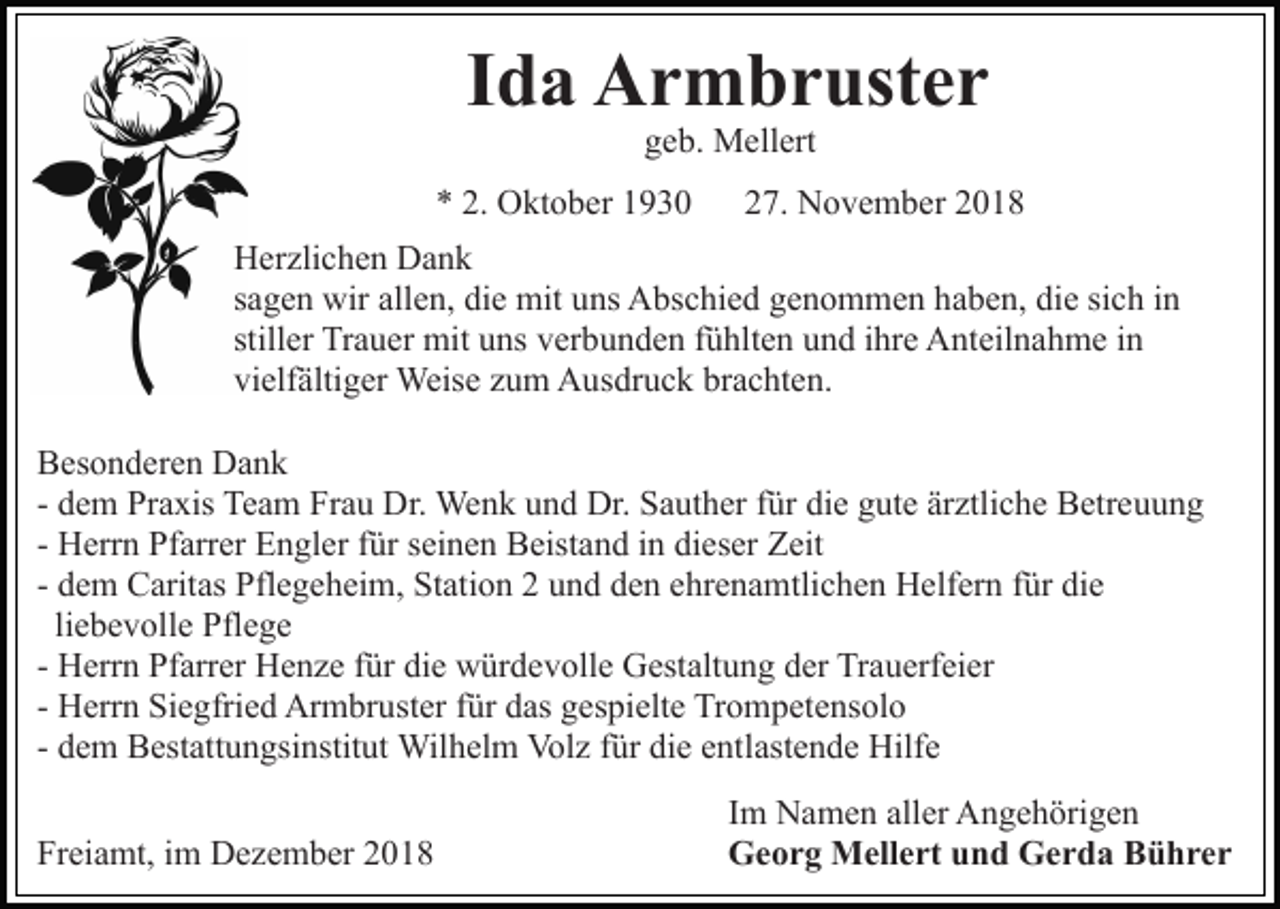 <p>Ida Armbruster<br />geb. Mellert</p><p>* 2. Oktober 1930</p><p>27. November 2018</p><p>Herzlichen Dank<br />sagen wir allen, die mit uns Abschied genommen haben, die sich in<br />stiller Trauer mit uns verbunden fühlten und ihre Anteilnahme in<br />vielfältiger Weise zum Ausdruck brachten.<br />Besonderen Dank<br />- dem Praxis Team Frau Dr. Wenk und Dr. Sauther für die gute ärztliche Betreuung<br />- Herrn Pfarrer Engler für seinen Beistand in dieser Zeit<br />- dem Caritas Pflegeheim, Station 2 und den ehrenamtlichen Helfern für die<br />liebevolle Pflege<br />- Herrn Pfarrer Henze für die würdevolle Gestaltung der Trauerfeier<br />- Herrn Siegfried Armbruster für das gespielte Trompetensolo<br />- dem Bestattungsinstitut Wilhelm Volz für die entlastende Hilfe<br />Freiamt, im Dezember 2018</p><p>Im Namen aller Angehörigen<br />Georg Mellert und Gerda Bührer</p>
